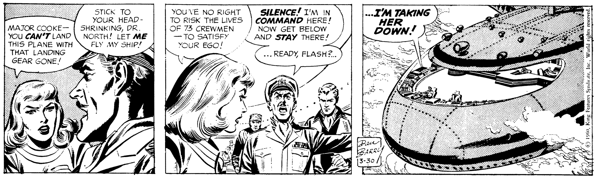 Line OCR: MAJOR COOKE- YOU CAN'T LAND THIS PLANE WITH THAT LANDING GEAR GONE! STICK TO YOUR HEAD- SHRINKINGDR NORTH! LET ME FLY MY SHIP! YOU VE NO RIGHT TO RISK THE LIVES OF 73 CREWMEN TO SATISFY YOUR EGO! SILENCE! I'NM IN COMMAND HERE! NOW GET BELOW AND STAY THERE! ...I'M TAKING HER DOWN! ... READYFLASH?. Pau BARRi 13-30/ MAJOR COOKE- YOU CAN'T LAND THIS PLANE WITH THAT LANDING GEAR GONE! STICK TO YOUR HEAD- SHRINKINGDR NORTH! LET ME FLY MY SHIP! YOU VE NO RIGHT TO RISK THE LIVES OF 73 CREWMEN TO SATISFY YOUR EGO! SILENCE! I'NM IN COMMAND HERE! NOW GET BELOW AND STAY THERE! ...I'M TAKING HER DOWN! ... READYFLASH?. Pau BARRi 13-30/