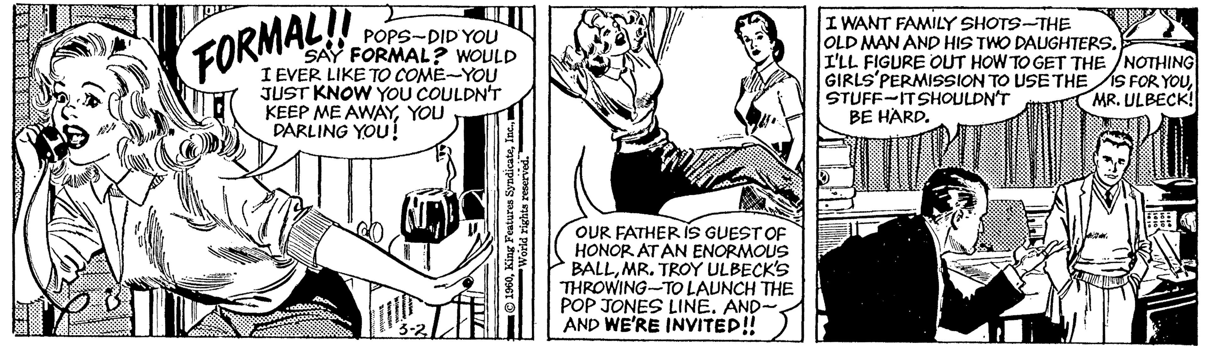 Snapshot OCR: POPS-DID YOU SAY FORMAL? WOULD I EVER LIKE TO COME-YOU JUST KNOW YOU COULDN'T KEEP ME AWAYYOU DARLING YOU! I WANT FAMILY SHOTS-THE OLD MAN AND HIS TWO DAUGHTERS. I'LL FIGURE OUT HOW TO GET THE /NOTHING GIRLS'PERMISSION TO USE THE IS FOR YOUSTUFF-ITSHOULDN'T BE HARD. FORMAL! MR. ULBECK! OUR FATHER iS GUEST OF HONOR AT AN ENORMOUS BALLMR. TROY ULBECK'S THROWING-TO LAUNCH THE POP JONES LINE. AND- AND WE'RE INVITED! POPS-DID YOU SAY FORMAL? WOULD I EVER LIKE TO COME-YOU JUST KNOW YOU COULDN'T KEEP ME AWAYYOU DARLING YOU! I WANT FAMILY SHOTS-THE OLD MAN AND HIS TWO DAUGHTERS. I'LL FIGURE OUT HOW TO GET THE /NOTHING GIRLS'PERMISSION TO USE THE IS FOR YOUSTUFF-ITSHOULDN'T BE HARD. FORMAL! MR. ULBECK! OUR FATHER iS GUEST OF HONOR AT AN ENORMOUS BALLMR. TROY ULBECK'S THROWING-TO LAUNCH THE POP JONES LINE. AND- AND WE'RE INVITED!