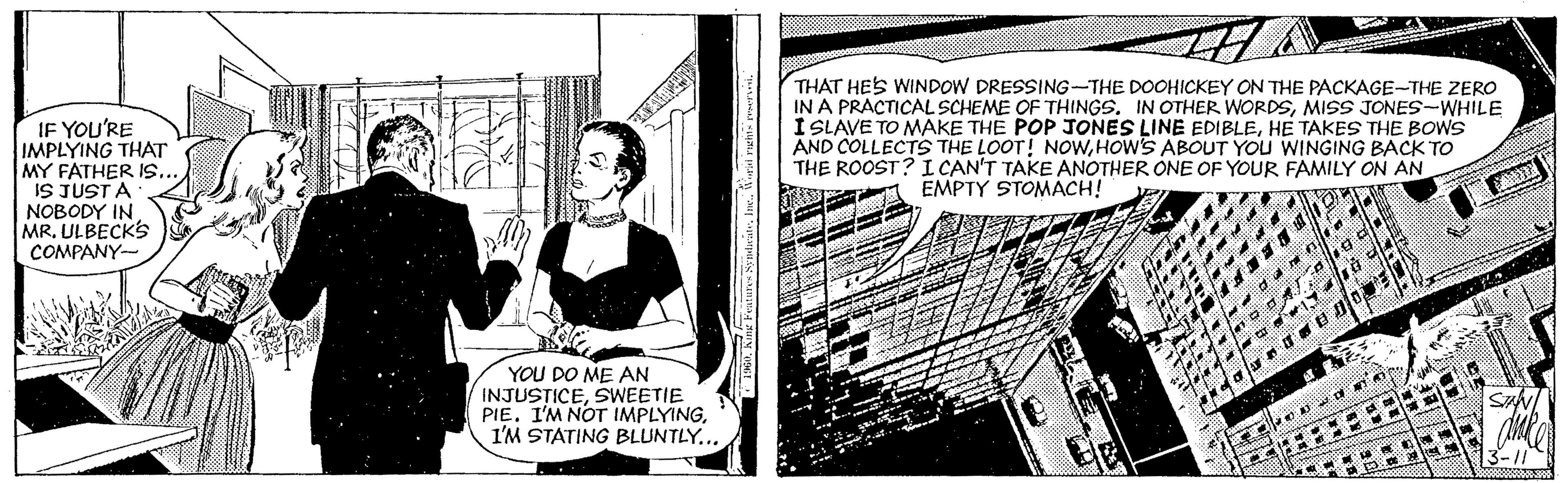 Fiction OCR: IF YOU'RE IMPLYING THAT MY FATHER IS.. IS JUST A NOBODY IN MRULBECKS COMPANY- THAT HES WINDOW DRESSING-THE DOOHICKEY ON THE PACKAGE-THE ZERO IN A PRACTICAL SCHEME OF THINGS. IN OTHER WORDSMISS JONES-WHILE I LAVE TO MAKE THE POP JONES LINE EDIBLEHE TAKES THE BOWS AND COLLECTS THE LOOT! NOWHOW'S ABOUT YOU WINGING BACK TO THE ROOST? ICAN'T TAKE ANOTHER ONE OF YOUR FAMILY ON AN EMPTY STOMACH! g de YOU DO ME AN INJUSTICESWEETIE PIE. I'M NOT IMPLYINGI'M STATING BLUNTLY... 3-11 IF YOU'RE IMPLYING THAT MY FATHER IS.. IS JUST A NOBODY IN MRULBECKS COMPANY- THAT HES WINDOW DRESSING-THE DOOHICKEY ON THE PACKAGE-THE ZERO IN A PRACTICAL SCHEME OF THINGS. IN OTHER WORDSMISS JONES-WHILE I LAVE TO MAKE THE POP JONES LINE EDIBLEHE TAKES THE BOWS AND COLLECTS THE LOOT! NOWHOW'S ABOUT YOU WINGING BACK TO THE ROOST? ICAN'T TAKE ANOTHER ONE OF YOUR FAMILY ON AN EMPTY STOMACH! g de YOU DO ME AN INJUSTICESWEETIE PIE. I'M NOT IMPLYINGI'M STATING BLUNTLY... 3-11