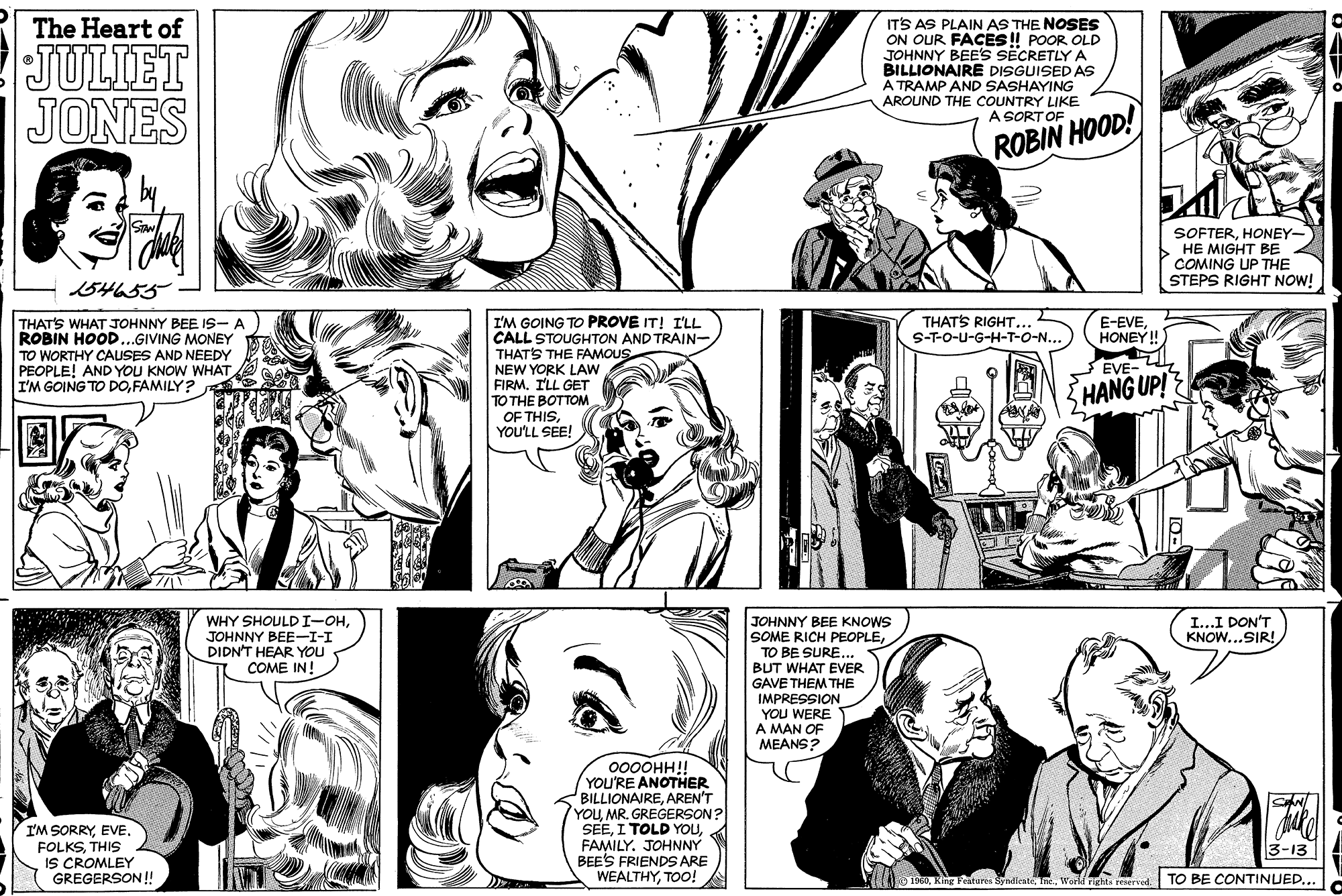 Organism OCR: The Heart of JULIET JONES IT'S AS PLAIN AS THE NOSES ON OUR FACES! POOR OLD JOHNNY BEE'S SECRETLYA BILLIONAIRE DISGUISED AS A TRAMP AND SASHAYING AROUND THE COUNTRY LIKE A SORT OF ROBIN HOOD! SOFTERHONEY- HE MIGHT BE COMING UP THE STEPS RIGHT NOW! 134655 E-EVEHONEY ! I'M GOING TO PROVE IT! I'LL CALL STOUGHTON AND TRAIN- THATS THE FAMOUS NEW YORK LAW FIRMILL GET ?? THE BOTTO? OF THISYOU'LL SEE! THATS RIGHT. S-T-O-u-G-H-T-O-N. THAT'S WHAT JOHNNY BEE IS-A ROBIN HOOD...GIVING MONEY TO WORTHY CAUSES AND NEEDY PEOPLE! AND YOU KNOW WHAT I'M GOING TO DOFAMILY? EVE- HANG UP! WHY SHOULDI-OHJOHNNY BEE-I-I DIDN'T HEAR YOU . COME IN! I...I DON'T KNOW...SIR! JOHNNY BEE KNOWS SOME RICH PEOPLETO BE SURE... BUT WHAT EVER GAVE THEM THE IMPRESSION YOU WERE A MAN OF MEANS? 000OHH!! YOU'RE ANOTHER BILLIONAIREAREN'T YOUMR. GREGERSON? SEEFAMILY. JOHNNY BEE'S FRIENDS ARE WEALTHYTOO! I'M SORRYEVE. FOLKSTHIS IS CROMLEY GREGERSON! 3-13 1960King F TO BE CONTINUED... The Heart of JULIET JONES IT'S AS PLAIN AS THE NOSES ON OUR FACES! POOR OLD JOHNNY BEE'S SECRETLYA BILLIONAIRE DISGUISED AS A TRAMP AND SASHAYING AROUND THE COUNTRY LIKE A SORT OF ROBIN HOOD! SOFTERHONEY- HE MIGHT BE COMING UP THE STEPS RIGHT NOW! 134655 E-EVEHONEY ! I'M GOING TO PROVE IT! I'LL CALL STOUGHTON AND TRAIN- THATS THE FAMOUS NEW YORK LAW FIRMILL GET ?? THE BOTTO? OF THISYOU'LL SEE! THATS RIGHT. S-T-O-u-G-H-T-O-N. THAT'S WHAT JOHNNY BEE IS-A ROBIN HOOD...GIVING MONEY TO WORTHY CAUSES AND NEEDY PEOPLE! AND YOU KNOW WHAT I'M GOING TO DOFAMILY? EVE- HANG UP! WHY SHOULDI-OHJOHNNY BEE-I-I DIDN'T HEAR YOU . COME IN! I...I DON'T KNOW...SIR! JOHNNY BEE KNOWS SOME RICH PEOPLETO BE SURE... BUT WHAT EVER GAVE THEM THE IMPRESSION YOU WERE A MAN OF MEANS? 000OHH!! YOU'RE ANOTHER BILLIONAIREAREN'T YOUMR. GREGERSON? SEEI TOLD YOUFAMILY. JOHNNY BEE'S FRIENDS ARE WEALTHYTOO! I'M SORRYEVE. FOLKSTHIS IS CROMLEY GREGERSON! 3-13 1960King F TO BE CONTINUED...