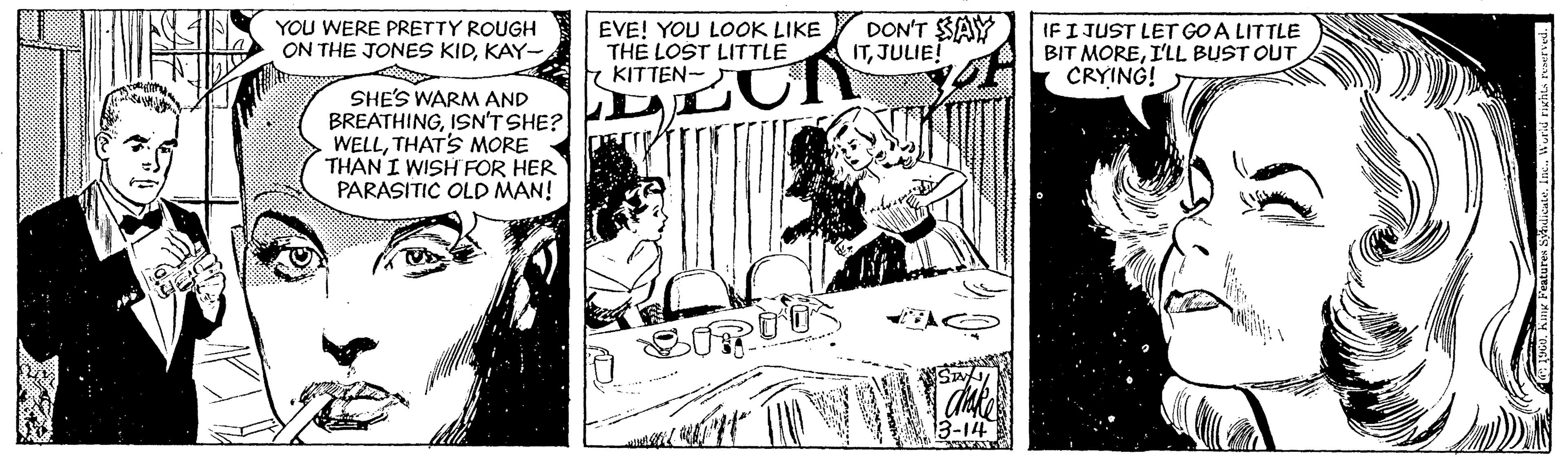 Monochrome OCR: YOU WERE PRETTY ROUGH ON THE JONES KIDKAY- EVE! YOU LOOK LIKE THE LOST LITTLE KITTEN- DON'T SAY ITJULIE! IFI JUST LET GOA LITTLE BIT MOREI'LL BUST OUT CRYING! SHE'S WARM AND BREATHINGISN'T SHE? WELLTHATS MORE THAN I WISH FOR HER PARASITIC OLD MAN! 3-14 YOU WERE PRETTY ROUGH ON THE JONES KIDKAY- EVE! YOU LOOK LIKE THE LOST LITTLE KITTEN- DON'T SAY ITJULIE! IFI JUST LET GOA LITTLE BIT MOREI'LL BUST OUT CRYING! SHE'S WARM AND BREATHINGISN'T SHE? WELLTHATS MORE THAN I WISH FOR HER PARASITIC OLD MAN! 3-14