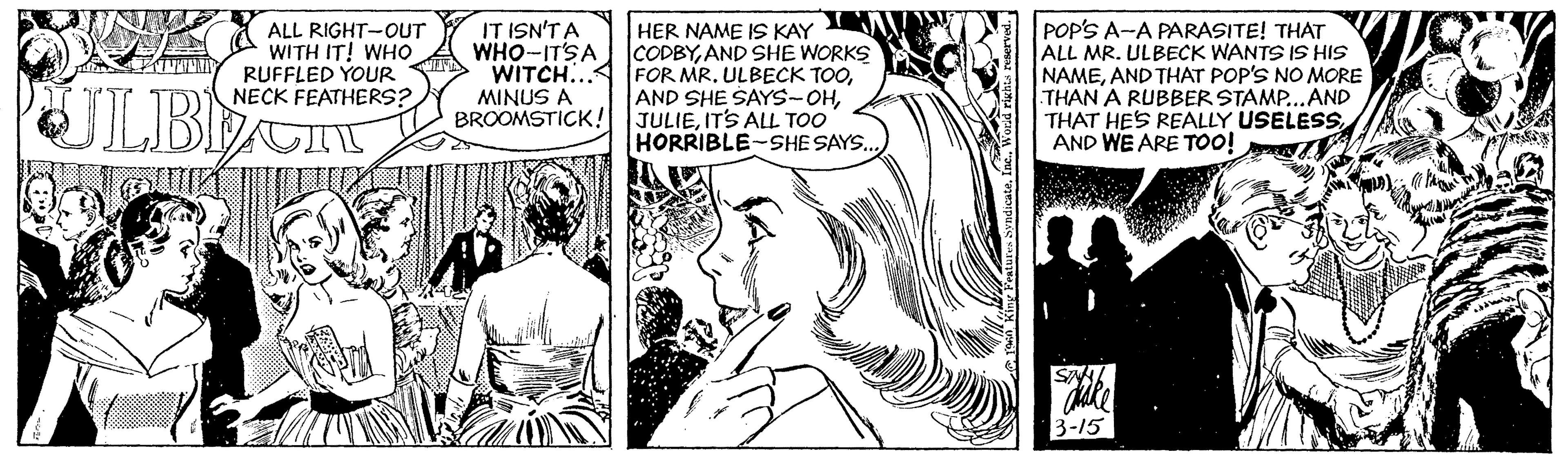 Comic book OCR: ALL RIGHT-OUT WITH IT! WHO RUFFLED YOUR NECK FEATHERS? IT ISN'T A WHO-IT'SA WITCH... MINUS A BROOMSTICK! HER NAME IS KAY CODBYAND SHE WORKS FOR MR. ULBECK TOOITS ALL TOO HORRIBLE-SHESAYS.. POP'S A-A PARASITE! THAT ALL MR. ULBECK WANTS 1S HIS NAMEAND THAT POP'S NO MORE THAN A RUBBER STAMP...AND THAT HES REALLY USELESSAND WE ARE TO0! 3-15 ALL RIGHT-OUT WITH IT! WHO RUFFLED YOUR NECK FEATHERS? IT ISN'T A WHO-IT'SA WITCH... MINUS A BROOMSTICK! HER NAME IS KAY CODBYAND SHE WORKS FOR MR. ULBECK TOOAND SHE SAYS-OHITS ALL TOO HORRIBLE-SHESAYS.. POP'S A-A PARASITE! THAT ALL MR. ULBECK WANTS 1S HIS NAMEAND THAT POP'S NO MORE THAN A RUBBER STAMP...AND THAT HES REALLY USELESSAND WE ARE TO0! 3-15