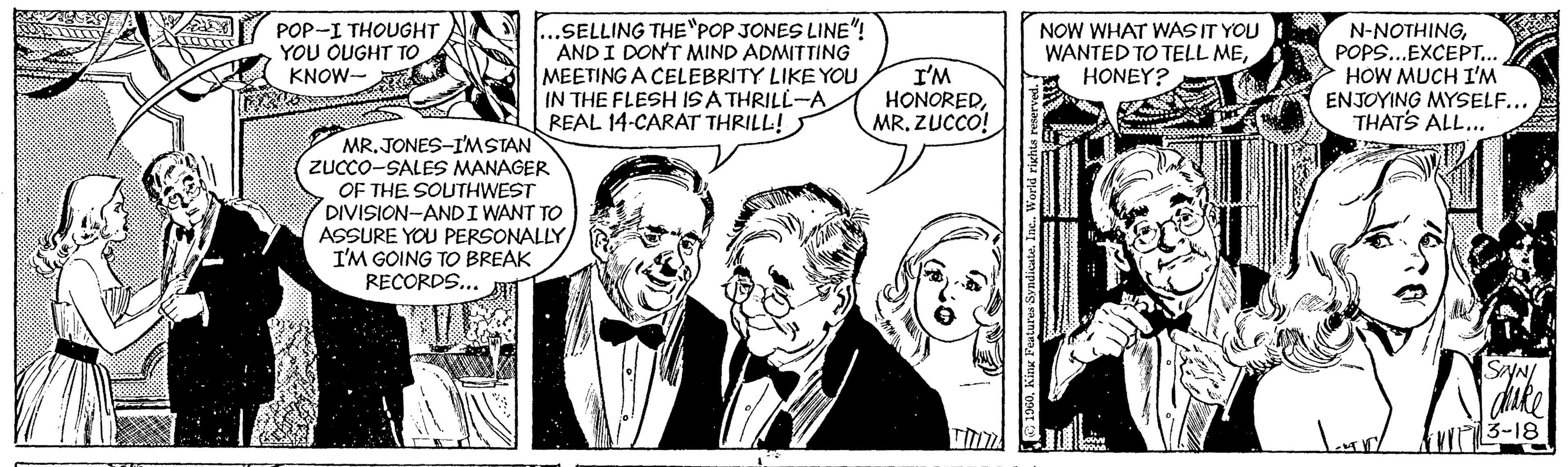 Font OCR: POP-I THOUGHT YOU OUGHT TO KNOW- ...SELLING THE"POP JONES LINE"! AND I DON'T MIND ADMITTING MEETING A CELEBRITY LIKE YOU IN THE FLESH ISA THRILL-A REAL 14-CARAT THRILL! I'M HONOREDZUCCO! NOW WHAT WAS IT YOU WANTED TO TELL MEHONEY? N-NOTHINGPOPS...EXCEPT... HOW MUCH I'M ENJOYING MYSELF... THATS ALL.. MR. JONES-I'MSTAN ZUCCO-SALES MANAGER OF THE SOUTHWEST DIVISION-ANDI WANT TO ASSURE YOU PERSONALLY I'M GOING TO BREAK RECORDS... SYN/ dike 3-18 E190Kinx Festures Syndicate. Ine. Wor ri POP-I THOUGHT YOU OUGHT TO KNOW- ...SELLING THE"POP JONES LINE"! AND I DON'T MIND ADMITTING MEETING A CELEBRITY LIKE YOU IN THE FLESH ISA THRILL-A REAL 14-CARAT THRILL! I'M HONOREDZUCCO! NOW WHAT WAS IT YOU WANTED TO TELL MEHONEY? N-NOTHINGPOPS...EXCEPT... HOW MUCH I'M ENJOYING MYSELF... THATS ALL.. MR. JONES-I'MSTAN ZUCCO-SALES MANAGER OF THE SOUTHWEST DIVISION-ANDI WANT TO ASSURE YOU PERSONALLY I'M GOING TO BREAK RECORDS... SYN/ dike 3-18 E190Kinx Festures Syndicate. Ine. Wor ri