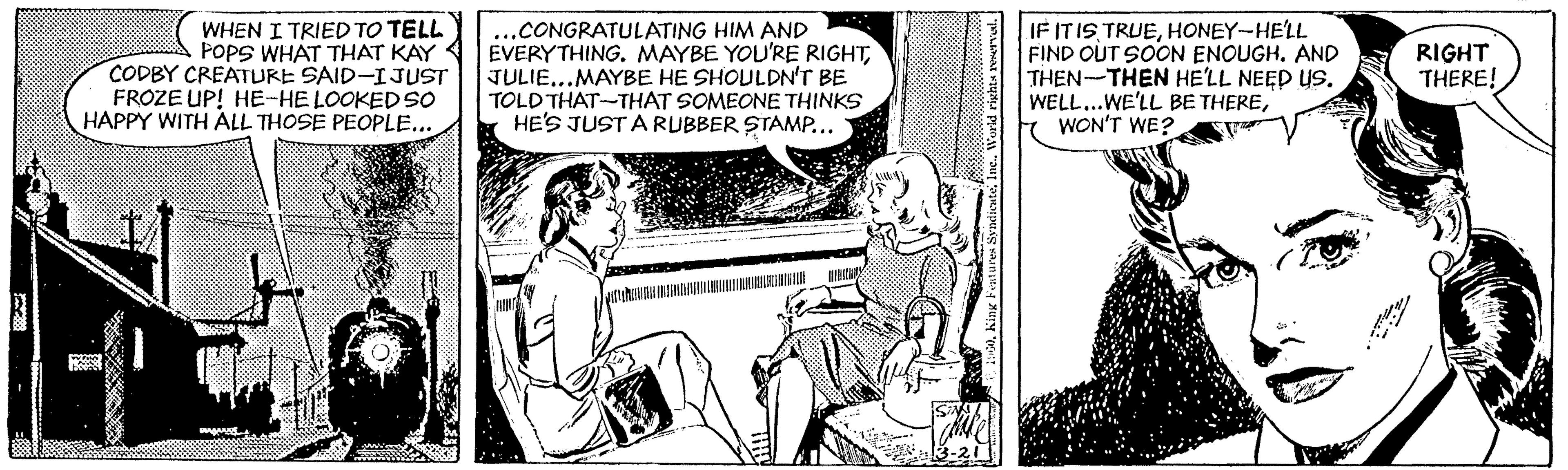 Line OCR: WHEN I TRIED TO TELL POPS WHAT THAT KAY CODBY CREATURE SAID-IJUST FROZE UP! HE-HE LOOKED SO HAPPY WITH ALL THOSE PEOPLE... ..CONGRATULATING HIM AND EVERYTHING. MAYBE YOU'RE RIGHTJULIE...MAYBE HE SHOULDN'T BE TOLD THAT-THAT SOMEONE THINKS HE'S JUST A RUBBER STAMP... IF ITISHONEY-HE'LL FIND OUT SOON ENOUGH. AND THEN-THEN HE'LL NEED US. WELL...WE'LL BE THEREWON'T WE? RIGHT THERE! WHEN I TRIED TO TELL POPS WHAT THAT KAY CODBY CREATURE SAID-IJUST FROZE UP! HE-HE LOOKED SO HAPPY WITH ALL THOSE PEOPLE... ..CONGRATULATING HIM AND EVERYTHING. MAYBE YOU'RE RIGHTJULIE...MAYBE HE SHOULDN'T BE TOLD THAT-THAT SOMEONE THINKS HE'S JUST A RUBBER STAMP... IF ITISHONEY-HE'LL FIND OUT SOON ENOUGH. AND THEN-THEN HE'LL NEED US. WELL...WE'LL BE THEREWON'T WE? RIGHT THERE!
