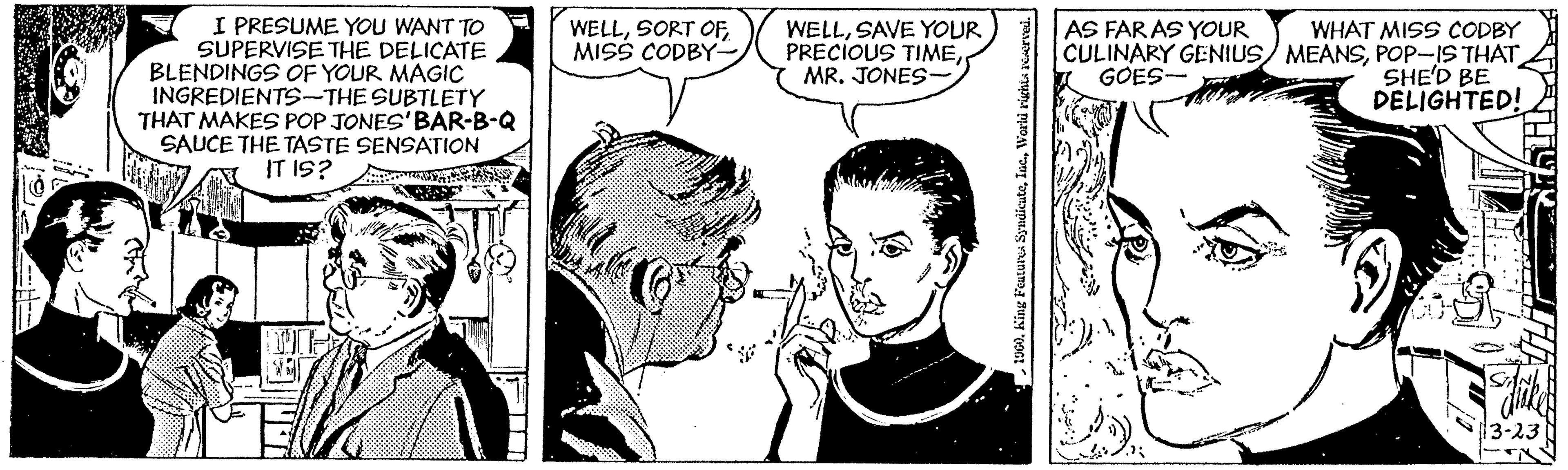 Font OCR: I PRESUME YOU WANT TO SUPERVISE THE DELICATE BLENDINGS OF YOUR MAGIC INGREDIENTS-THE SUBTLETY THAT MAKES POP JONES'BAR-B-Q SAUCE THE TASTE SENSATION IT IS? WELLMISS CODBY- AS FARAS YOUR WELLSAVE YOUR PRECIOUS TIMEMR. JONES- WHAT MISS CODBY CULINARY GENIUS/ MEANSPOP-IS THAT SHE'D BE DELIGHTED! GOES- I PRESUME YOU WANT TO SUPERVISE THE DELICATE BLENDINGS OF YOUR MAGIC INGREDIENTS-THE SUBTLETY THAT MAKES POP JONES'BAR-B-Q SAUCE THE TASTE SENSATION IT IS? WELLSORT OFMISS CODBY- AS FARAS YOUR WELLSAVE YOUR PRECIOUS TIMEMR. JONES- WHAT MISS CODBY CULINARY GENIUS/ MEANSPOP-IS THAT SHE'D BE DELIGHTED! GOES-