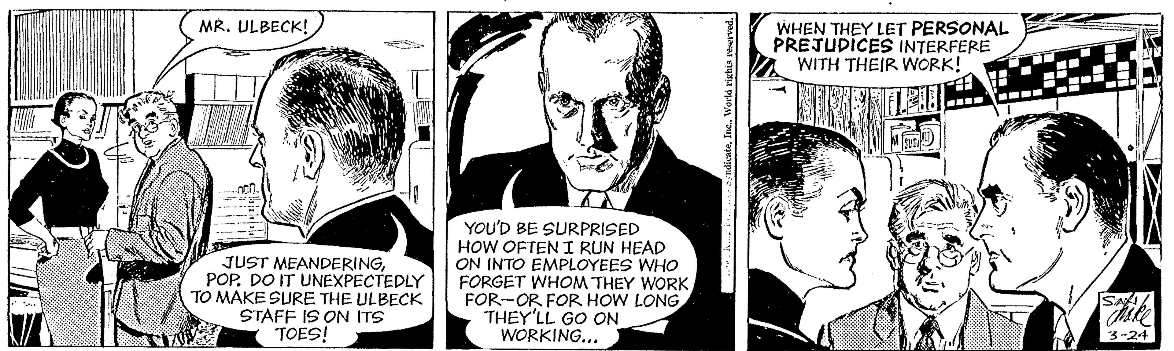 Fictional character OCR: MR. ULBECK! WHEN THEY LET PERSONAL PRÉJUDÍCES INTERFERE WITH THEIR WORK! .--- .... JUST MEANDERINGPOP. DO IT UNEXPECTEDLY TO MAKE SURE THE ULBECK STAFF IS ON ITS TOES! YOU'D BE SURPRISED HOW OFTEN I RUN HEAD ON INTO EMPLOYEES WHO FORGET WHOM THEY WORK FOR-OR FOR HOW LONG THEY'LL GO ON WORKING... Thike 3-24 MR. ULBECK! WHEN THEY LET PERSONAL PRÉJUDÍCES INTERFERE WITH THEIR WORK! .--- .... JUST MEANDERINGPOP. DO IT UNEXPECTEDLY TO MAKE SURE THE ULBECK STAFF IS ON ITS TOES! YOU'D BE SURPRISED HOW OFTEN I RUN HEAD ON INTO EMPLOYEES WHO FORGET WHOM THEY WORK FOR-OR FOR HOW LONG THEY'LL GO ON WORKING... Thike 3-24