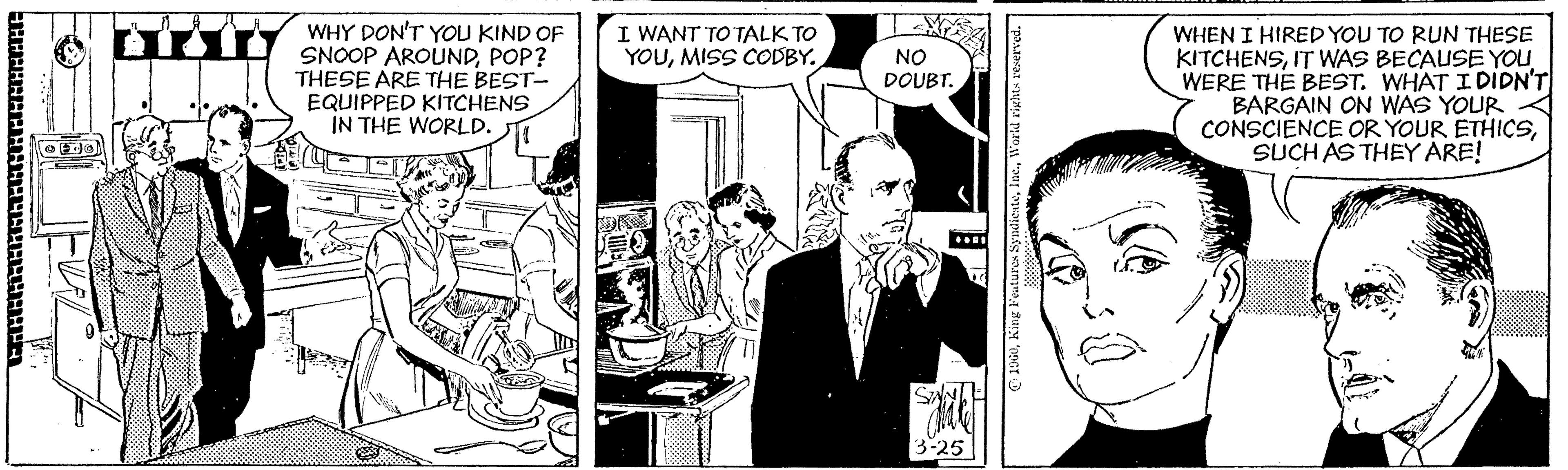 Blazer OCR: WHY DON'T YOU KIND OF SNOOP AROUNDPOP? THESE ARE THE BEST- EQUIPPED KITCHENS IN THE WORLD. I WANT TO TALK TO YOUMISS CODBY. WHEN I HIRED YOU TO RUN THESE KITCHENSIT WAS BECAUSE YOU WERE THE BEST. WHAT I DIDN'T BARGAIN ON WAS YOUR CONSCIENCE OR YOUR ETHICSSUCH AS THEY ARE! NO DOUBT. 3-25 C 1960Worid WHY DON'T YOU KIND OF SNOOP AROUNDPOP? THESE ARE THE BEST- EQUIPPED KITCHENS IN THE WORLD. I WANT TO TALK TO YOUMISS CODBY. WHEN I HIRED YOU TO RUN THESE KITCHENSIT WAS BECAUSE YOU WERE THE BEST. WHAT I DIDN'T BARGAIN ON WAS YOUR CONSCIENCE OR YOUR ETHICSSUCH AS THEY ARE! NO DOUBT. 3-25 C 1960King Feutures Syndicate