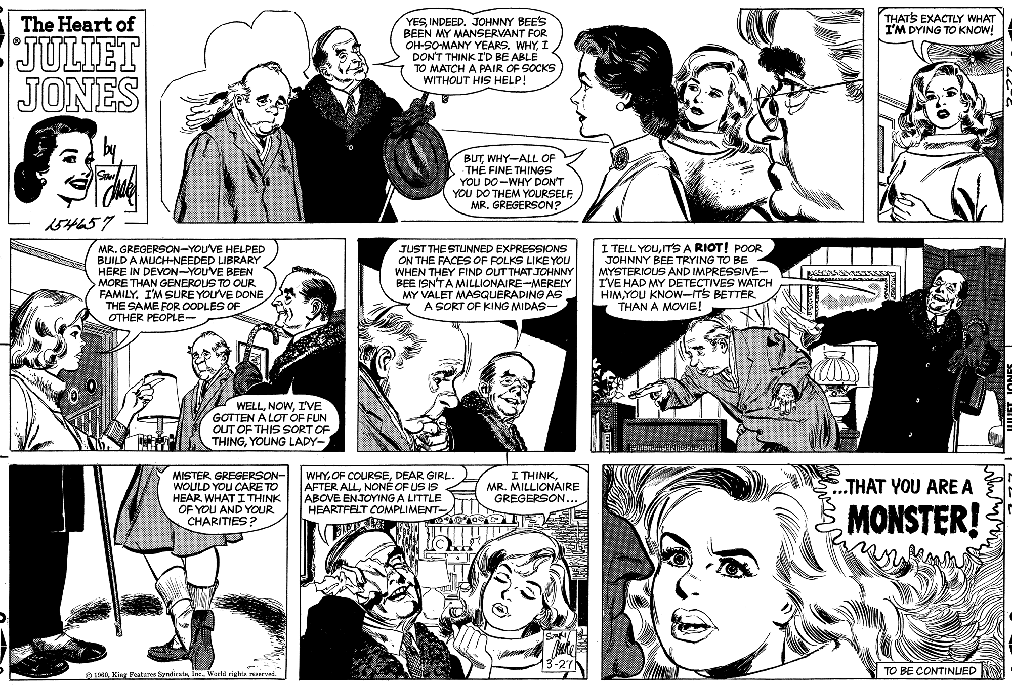Black OCR: THATS EXACTLY WHAT I'M DYING TO KNOW! YESINDEED. JOHNNY BEE'S BEEN MY MANSERVANT FOR OH-SO-MANY YEARS. WHYI DON'T THINK ID BE ABLE TO MATCH A PAIR OF SOCKS WITHOUT HIS HELP! The Heart of JULIET JONES BUTWHY-ALL OF THE FINE THINGS YOU DO-WHY DON'T YOU DO THEM YOURSELF MRGREGERSON? 154457 MR. GREGERSON-YOU'VE HELPED BUILD A MUCH-NEEDED LIBRARY HERE IN DEVON-YOU'VE BEEN MORE THAN GENEROUS TO OUR FAMILY. I'M SURE YOUVE DONE THE SAME FOR OODLES OF OTHER PEOPLE- JUST THE STUNNED EXPRESSIONS ON THE FACES OF FOLKS LIKE YOU WHEN THEY FIND OUT THAT JOHNNY BEE ISN'TA MILLIONAIRE-MERELY MY VALET MASQUERADING AS A SORT OF KING MIDAS- I TELL YOUIT'S A RIOT! POR JOHNNY BEE TRYING TO BE MYSTERIOUS AND IMPRESSIVE- I'VE HAD MY DETECTIVES WATCH HIMYOU KNOW-ITS BETTER THAN A MOVIE! WELLI'VE GOTTEN A LOT OF FUN OUT OF THIS SORT OF THINGYOUNG LADY- MISTER GREGERSON- WOULD YOU CARE TO HEAR WHAT I THINK OF YOU AND YOUR CHARITIES? WHYDEAR GIRL AFTER ALLNONÉ OF US IS ABOVE ENJOYING A LITTLE HEARTFELT COMPLIMENT- I THINKMR. MILLIONAIRE GREGERSON. ..THAT YOU ARE A MONSTER! TO BE CONTINUED N O 1940World rights reserved. THATS EXACTLY WHAT I'M DYING TO KNOW! YESINDEED. JOHNNY BEE'S BEEN MY MANSERVANT FOR OH-SO-MANY YEARS. WHYI DON'T THINK ID BE ABLE TO MATCH A PAIR OF SOCKS WITHOUT HIS HELP! The Heart of JULIET JONES BUTWHY-ALL OF THE FINE THINGS YOU DO-WHY DON'T YOU DO THEM YOURSELF MRGREGERSON? 154457 MR. GREGERSON-YOU'VE HELPED BUILD A MUCH-NEEDED LIBRARY HERE IN DEVON-YOU'VE BEEN MORE THAN GENEROUS TO OUR FAMILY. I'M SURE YOUVE DONE THE SAME FOR OODLES OF OTHER PEOPLE- JUST THE STUNNED EXPRESSIONS ON THE FACES OF FOLKS LIKE YOU WHEN THEY FIND OUT THAT JOHNNY BEE ISN'TA MILLIONAIRE-MERELY MY VALET MASQUERADING AS A SORT OF KING MIDAS- I TELL YOUIT'S A RIOT! POR JOHNNY BEE TRYING TO BE MYSTERIOUS AND IMPRESSIVE- I'VE HAD MY DETECTIVES WATCH HIMYOU KNOW-ITS BETTER THAN A MOVIE! WELLI'VE GOTTEN A LOT OF FUN OUT OF THIS SORT OF THINGYOUNG LADY- MISTER GREGERSON- WOULD YOU CARE TO HEAR WHAT I THINK OF YOU AND YOUR CHARITIES? WHYOF COURSEDEAR GIRL AFTER ALLNONÉ OF US IS ABOVE ENJOYING A LITTLE HEARTFELT COMPLIMENT- I THINKMR. MILLIONAIRE GREGERSON. ..THAT YOU ARE A MONSTER! TO BE CONTINUED N O 1940King Features SyndienteWorld rights reserved.