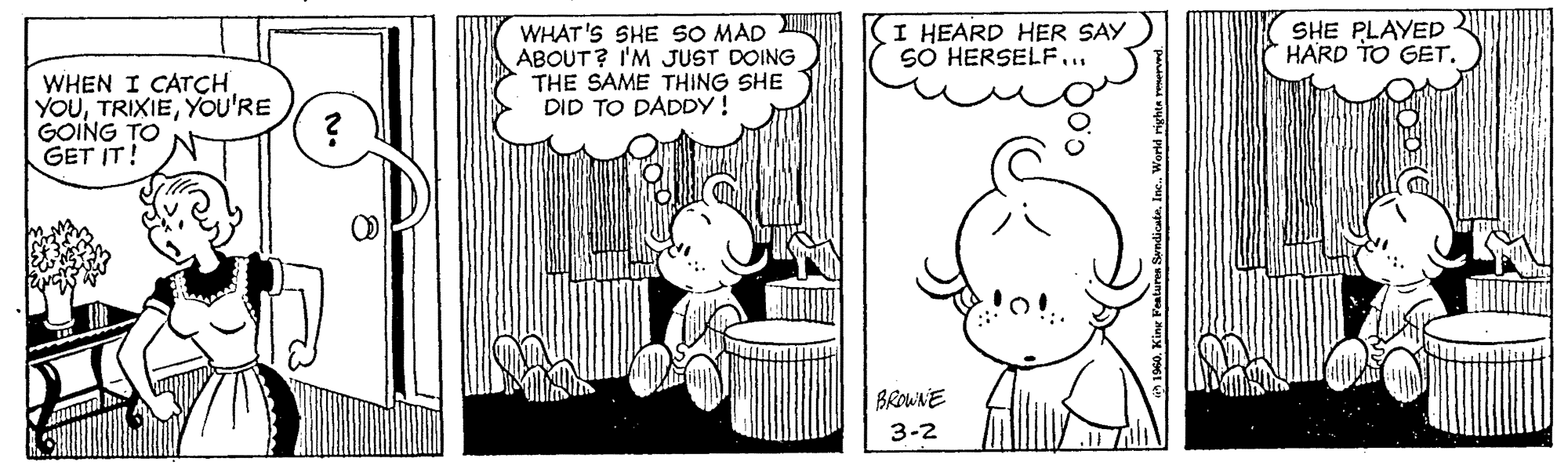 Font OCR: I HEARD HER SAY SO HERSELF.. WHAT'S SHE SO MAD ABOUT? I'M JUST DOING THE SAME THING SHE DID TO DADDY! SHE PLAYED *HARD TO GET. WHEN I CATCH YOUYOU'RE GOING TO GET IT! BROWNE 3-2 I HEARD HER SAY SO HERSELF.. WHAT'S SHE SO MAD ABOUT? I'M JUST DOING THE SAME THING SHE DID TO DADDY! SHE PLAYED *HARD TO GET. WHEN I CATCH YOUYOU'RE GOING TO GET IT! BROWNE 3-2