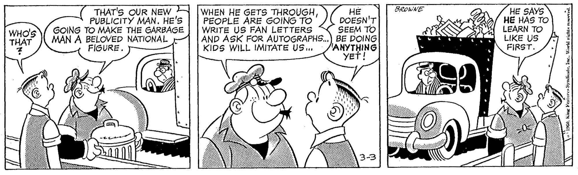 Gesture OCR: BROWNE THAT'S OUR NEW PUBLICITY MAN. HE'S GOING TO MAKE THE GARBAGE MAN A BELOVED NATIONAL FIGURE. WHEN HE GETS THROUGHPEOPLE ARE GOING TO WRITE US FAN LETTERS ?? DOESN'T SEEM TO AND ASK FOR AUTOGRAPHS.) BE DOING ANYTHING YET! HE SAYS HE HAS TO LEARN TO LIKE US FIRST. WHO'S THAT KIDS WILL IMITATE US.. 3-3 BROWNE THAT'S OUR NEW PUBLICITY MAN. HE'S GOING TO MAKE THE GARBAGE MAN A BELOVED NATIONAL FIGURE. WHEN HE GETS THROUGHPEOPLE ARE GOING TO WRITE US FAN LETTERS ?? DOESN'T SEEM TO AND ASK FOR AUTOGRAPHS.) BE DOING ANYTHING YET! HE SAYS HE HAS TO LEARN TO LIKE US FIRST. WHO'S THAT KIDS WILL IMITATE US.. 3-3