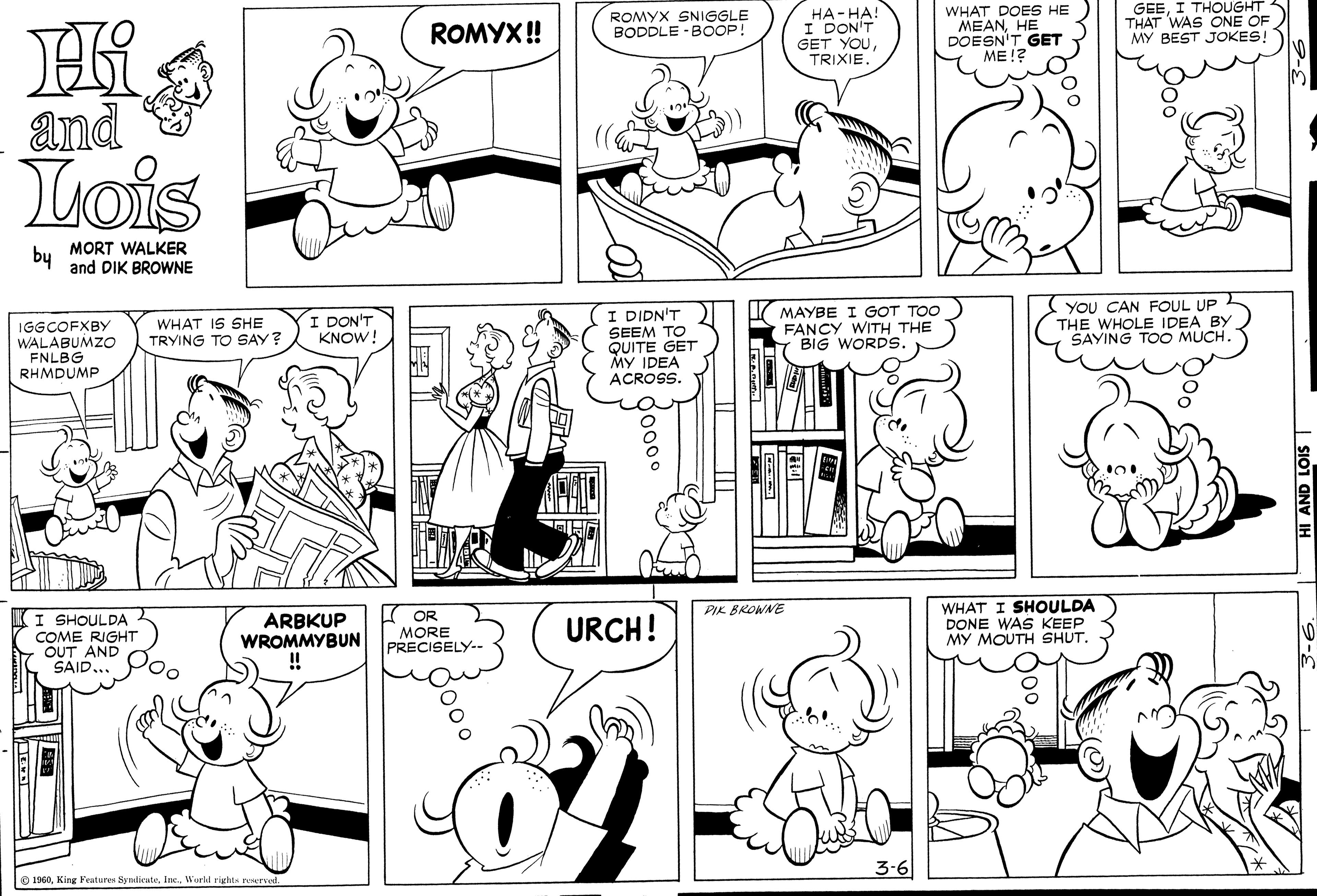Human OCR: ??-??! I DON'T GET YOUTRIXIE. WHAT DOES HE MEANHE DOESN'T GET ??!? GEEI THOUGHT THAT WAS ON F MY BEST JOKES! ROMYX! ROMYX SNIGGLE BODDLE - BOOP! and Lois MORT WALKER by and DIK BROWNE IGGCOFXBY WALABUMZO FNLBG RHMDUMP WHAT IS SHE TRYING TO SAY? I DON'T KNOW! I DIDN'T SEEM TO QUITE GET MAYBE I GOT TOO FANCY WITH THE BIG WORDS. YOU CAN FOUL UP L THE WHOLE IDEA BY SAYING TOO MUCH. ACROSS. WHAT I SHOULDA DONE WAS KEEP MY MOUTH SHUT. PIK BROWNE K OR MORE PRECISELY-- KI SHOULDA COME RIGHT OUT AND SAID... ARBKUP WROMMYBUN ! URCH! 3-6 1960Workd rights reervet ??-??! I DON'T GET YOUTRIXIE. WHAT DOES HE MEANHE DOESN'T GET ??!? GEEI THOUGHT THAT WAS ON F MY BEST JOKES! ROMYX! ROMYX SNIGGLE BODDLE - BOOP! and Lois MORT WALKER by and DIK BROWNE IGGCOFXBY WALABUMZO FNLBG RHMDUMP WHAT IS SHE TRYING TO SAY? I DON'T KNOW! I DIDN'T SEEM TO QUITE GET MAYBE I GOT TOO FANCY WITH THE BIG WORDS. YOU CAN FOUL UP L THE WHOLE IDEA BY SAYING TOO MUCH. ACROSS. WHAT I SHOULDA DONE WAS KEEP MY MOUTH SHUT. PIK BROWNE K OR MORE PRECISELY-- KI SHOULDA COME RIGHT OUT AND SAID... ARBKUP WROMMYBUN ! URCH! 3-6 1960King Features SyndicateWorkd rights reervet