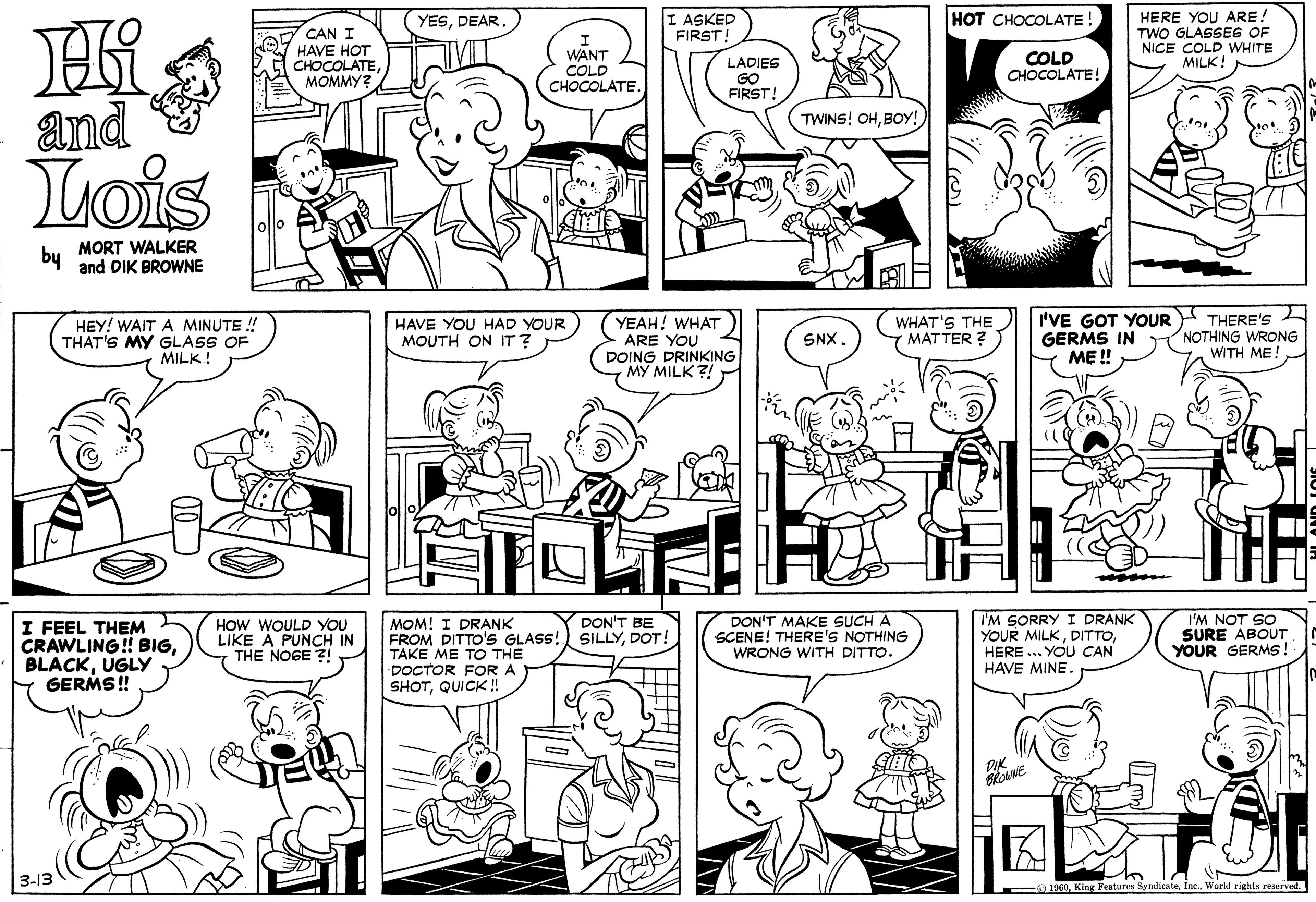 Human OCR: HERE YOU ARE! TWO GLASSES OF NICE COLD WHITE MILK! HOT CHOCOLATE! I ASKED FIRST! YESDEAR CAN I HAVE HOT CHOCOLATEMOMMY? WANT COLD CHOCOLATE. LADIES GO FIRST! COLD CHOCOLATE! and Lois TWINS! OHBOy! by MORT WALKER and DIK BROWNE YEAH! WHAT ARE YOU DOING DRINKING MY MILK ?! I'VE GOT YOUR THERE'S GERMS IN ME ! HEY! WAIT A MINUTE ! THAT'S MY GLASS OF MILK ! HAVE YOU HAD YOUR MOUTH ON IT? WHAT'S THE MATTER ? NOTHING WRONG WITH ME! SNX I FEEL THEM CRAWLING! BIGUGLY GERMS! HOW WOULD YOU LIKE A PUNCH IN THE NOGE ?! MOM! I DRANK FROM DITTO'S GLASS! TAKE ME TO THE DOCTOR FOR A SHOTQUICK ! DON'T BE SILLYDOT! DON'T MAKE SUCH A SCENE! THERE'S NOTHING WRONG WITH DITTO. I'M SORRY I DRANK YOUR MILKHERE ... YOU CAN HAVE MINE I'M NOT SO SURE ABOUT YOUR GERMs! DIK 3-13 O 1960World rights reserved. HERE YOU ARE! TWO GLASSES OF NICE COLD WHITE MILK! HOT CHOCOLATE! I ASKED FIRST! YESDEAR CAN I HAVE HOT CHOCOLATEMOMMY? WANT COLD CHOCOLATE. LADIES GO FIRST! COLD CHOCOLATE! and Lois TWINS! OHBOy! by MORT WALKER and DIK BROWNE YEAH! WHAT ARE YOU DOING DRINKING MY MILK ?! I'VE GOT YOUR THERE'S GERMS IN ME ! HEY! WAIT A MINUTE ! THAT'S MY GLASS OF MILK ! HAVE YOU HAD YOUR MOUTH ON IT? WHAT'S THE MATTER ? NOTHING WRONG WITH ME! SNX I FEEL THEM CRAWLING! BIGUGLY GERMS! HOW WOULD YOU LIKE A PUNCH IN THE NOGE ?! MOM! I DRANK FROM DITTO'S GLASS! TAKE ME TO THE DOCTOR FOR A SHOTQUICK ! DON'T BE SILLYDOT! DON'T MAKE SUCH A SCENE! THERE'S NOTHING WRONG WITH DITTO. I'M SORRY I DRANK YOUR MILKHERE ... YOU CAN HAVE MINE I'M NOT SO SURE ABOUT YOUR GERMs! DIK 3-13 O 1960King Features SyndicateWorld rights reserved.