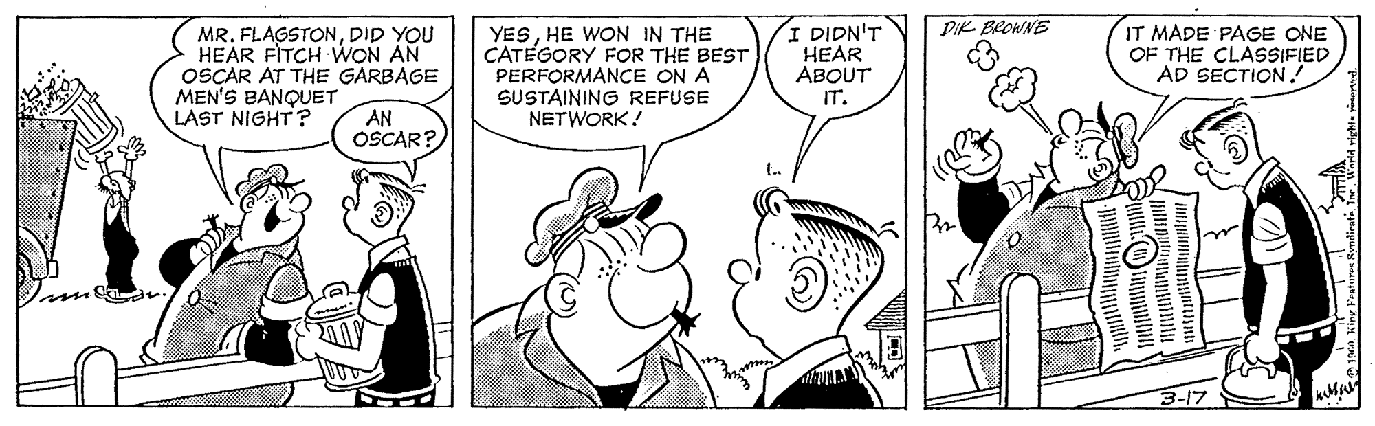 Happy OCR: PIK BROWNE MR. FLAGSTONDID YOU HEAR FITCH WON AN OSCAR AT THE GARBAGE MEN'S BANQUET LAST NIGHT? YESHE WON IN THE CATEGORY FOR THE BEST PERFORMANCE ON A SUSTAINING REFUSE NETWORK! I DIDN'T HEAR ABOUT IT. IT MADE PAGE ONE OF THE CLASSIFIED AD SECTION! AN OSCAR? 3-17 PIK BROWNE MR. FLAGSTONDID YOU HEAR FITCH WON AN OSCAR AT THE GARBAGE MEN'S BANQUET LAST NIGHT? YESHE WON IN THE CATEGORY FOR THE BEST PERFORMANCE ON A SUSTAINING REFUSE NETWORK! I DIDN'T HEAR ABOUT IT. IT MADE PAGE ONE OF THE CLASSIFIED AD SECTION! AN OSCAR? 3-17