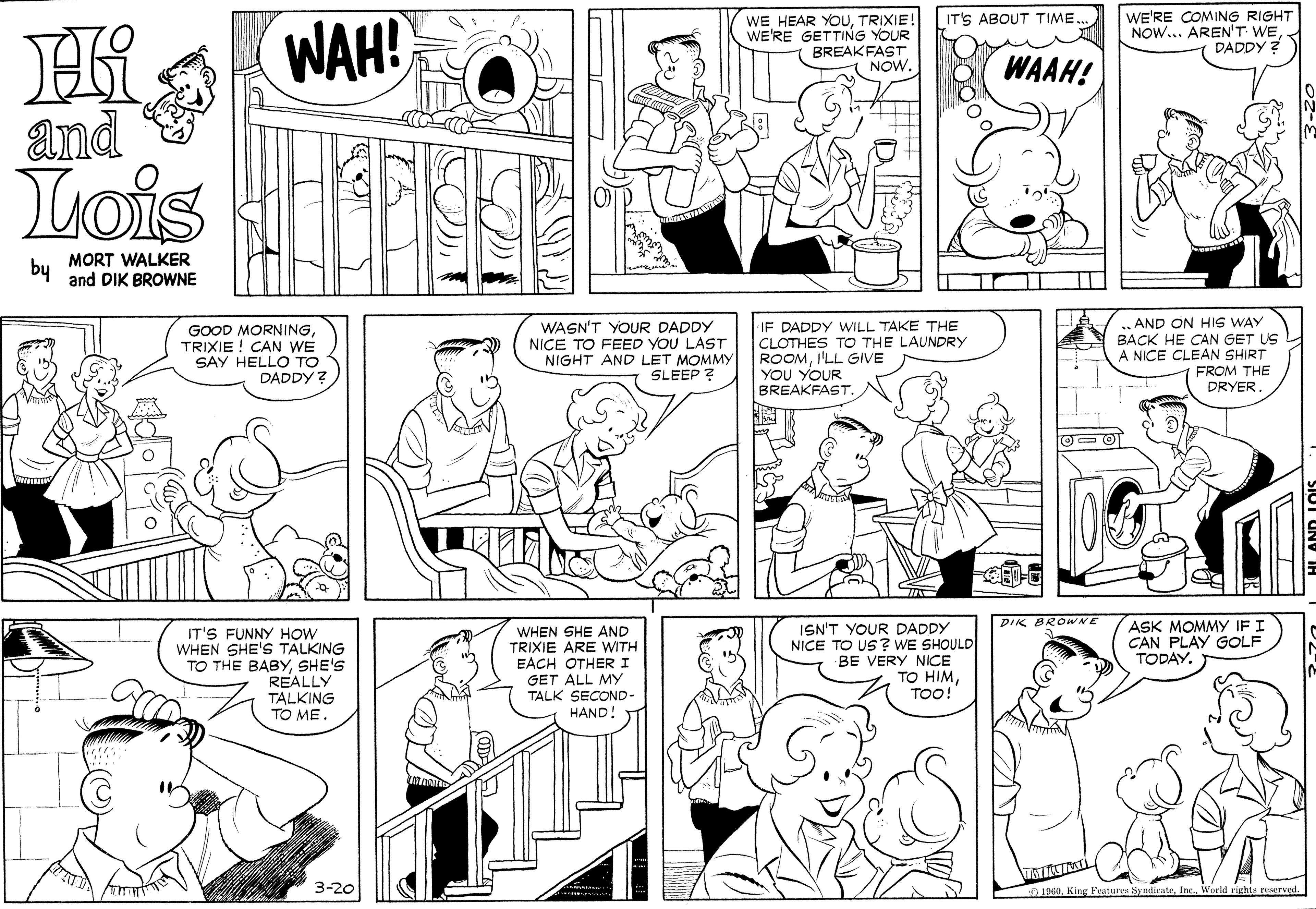 Jaw OCR: WE'RE COMING RIGHT NOW... AREN'T WEDADDY ? |IT'S ABOUT TIME. WAH! WE HEAR YOUTRIXIE! WE'RE GETTING YOUR BREAKFAST NOW. WAAH! and Lois MORT WALKER by and DIK BROWNE GOOD MORNINGTRIXIE ! CAN WE SAY HELLO TO DADDY ? WASN'T YOUR DADDY NICE TO FEED YOU LAST NIGHT AND LET MOMMY SLEEP ? IF DADDY WILL TAKE THE CLOTHES TO THE LAUNDRY ROOMI'LL GIVE YOU YOUR BREAKFAST. AND ON HIS WAY BACK HE CAN GET US A NICE CLEAN SHIRT FROM THE DRYERDIK BROWNE IT'S FUNNY HOW WHEN SHE'S TALKING TO THE BABYSHE'S REALLY TALKING TO ME. WHEN SHE AND TRIXIE ARE WITH EACH OTHERI GET ALL MY TALK SECOND- HAND! ISN'T YOUR DADDY NICE TO US? WE SHOULD BE VERY NICE TO HIMTOO! ASK MOMMY IF I CAN PLAY GOLF TODAY. 3-20 1960King Features WE'RE COMING RIGHT NOW... AREN'T WEDADDY ? |IT'S ABOUT TIME. WAH! WE HEAR YOUTRIXIE! WE'RE GETTING YOUR BREAKFAST NOW. WAAH! and Lois MORT WALKER by and DIK BROWNE GOOD MORNINGTRIXIE ! CAN WE SAY HELLO TO DADDY ? WASN'T YOUR DADDY NICE TO FEED YOU LAST NIGHT AND LET MOMMY SLEEP ? IF DADDY WILL TAKE THE CLOTHES TO THE LAUNDRY ROOMI'LL GIVE YOU YOUR BREAKFAST. AND ON HIS WAY BACK HE CAN GET US A NICE CLEAN SHIRT FROM THE DRYERDIK BROWNE IT'S FUNNY HOW WHEN SHE'S TALKING TO THE BABYSHE'S REALLY TALKING TO ME. WHEN SHE AND TRIXIE ARE WITH EACH OTHERI GET ALL MY TALK SECOND- HAND! ISN'T YOUR DADDY NICE TO US? WE SHOULD BE VERY NICE TO HIMTOO! ASK MOMMY IF I CAN PLAY GOLF TODAY. 3-20 1960King Features
