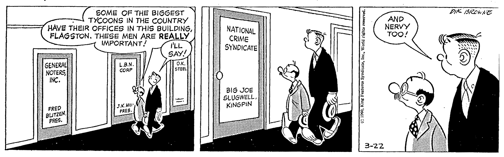 Line art OCR: SOME OF THE BIGGEST TYCOONS IN THE COUNTRY HAVE THEIR OFFICES IN THIS BUILDINGFLAGSTON. THESE MEN ARE REALLY IMPORTANT! DIK ISROWAE NATIONAL CRIME SYNDICATE AND NERVY TOO! I'LL SAY! GENERAL NOTERSINC. LB.N. CORP O.K. STEEL BIG JOE SLUGWELLKINGPIN FRED BUTZENPRES. J.K.Mu PRES. 3-22 SOME OF THE BIGGEST TYCOONS IN THE COUNTRY HAVE THEIR OFFICES IN THIS BUILDINGFLAGSTON. THESE MEN ARE REALLY IMPORTANT! DIK ISROWAE NATIONAL CRIME SYNDICATE AND NERVY TOO! I'LL SAY! GENERAL NOTERSINC. LB.N. CORP O.K. STEEL BIG JOE SLUGWELLKINGPIN FRED BUTZENPRES. J.K.Mu PRES. 3-22