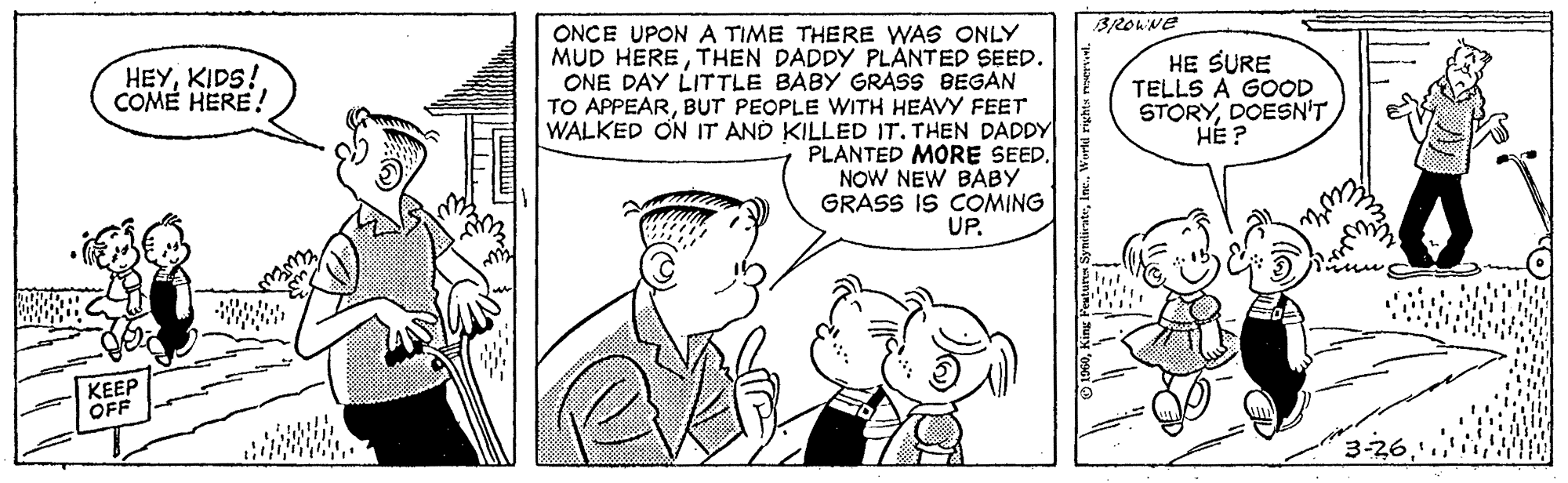 Interaction OCR: BROWNE ONCE UPON A TIME THERE WAS ONLY MUD HERETHEN DADDY PLANTED SEED. ONE DAY LITTLE BABY GRASS BEGAN TO APPEARBUT PEOPLE WITH HEAVY FEET WALKED ON IT AND KILLED IT. THEN DADDY PLANTED MORE SEED. NOW NEW BABY GRASS IS COMING UP. HEYKIDS! COME HERE! HE SURE TELLS A GOOD STORYDOESN'T HE ? KEEP OFF 3-26 BROWNE ONCE UPON A TIME THERE WAS ONLY MUD HERETHEN DADDY PLANTED SEED. ONE DAY LITTLE BABY GRASS BEGAN TO APPEARBUT PEOPLE WITH HEAVY FEET WALKED ON IT AND KILLED IT. THEN DADDY PLANTED MORE SEED. NOW NEW BABY GRASS IS COMING UP. HEYKIDS! COME HERE! HE SURE TELLS A GOOD STORYDOESN'T HE ? KEEP OFF 3-26