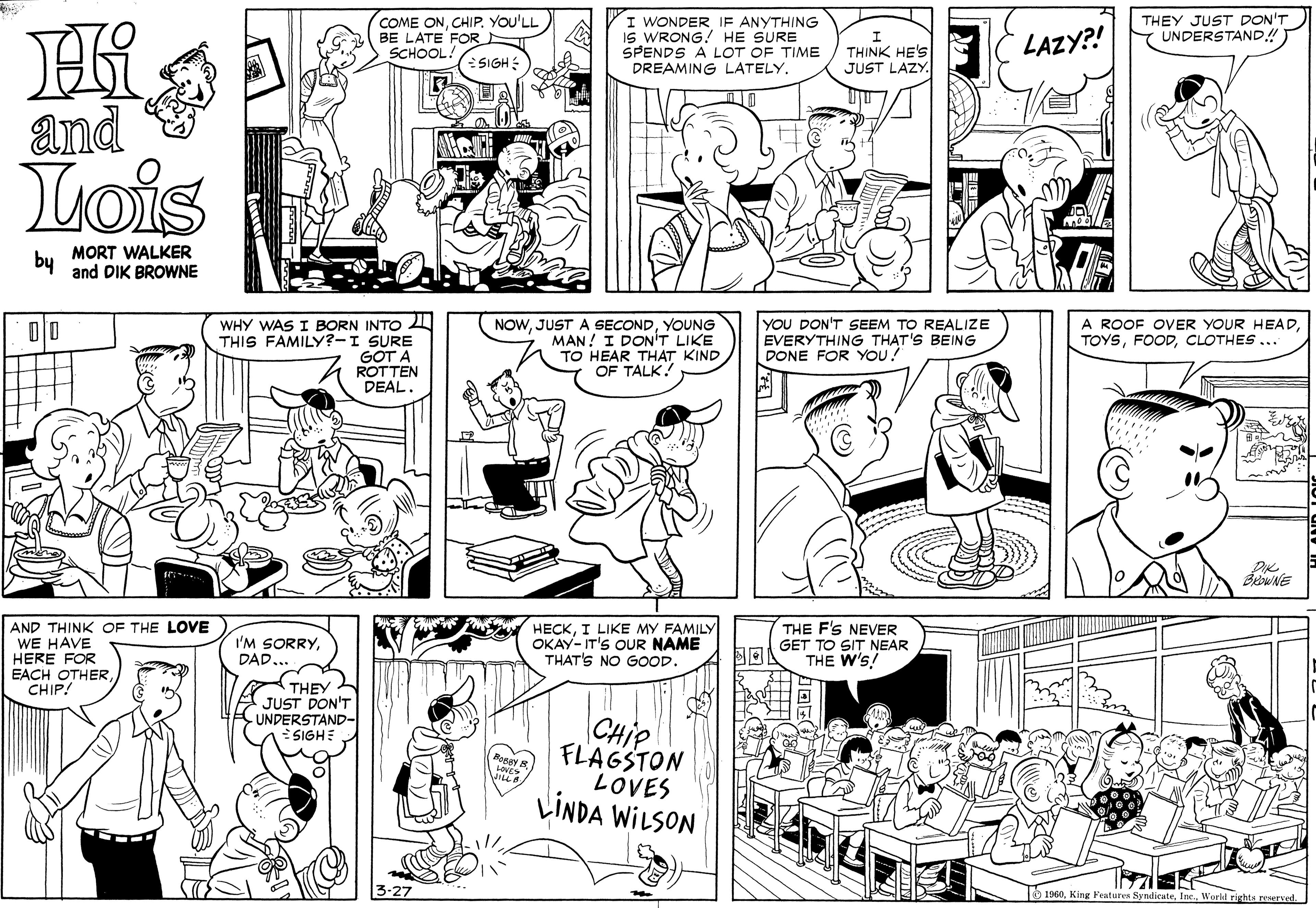Human OCR: COME ONYOU'LL BE LATE FOR SCHOOL! I WONDER IF ANYTHING IS WRONG! HE SURE SPENDS A LOT OF TIME DREAMING LATELY. THEY JUST DON'T Y UNDERSTAND! THINK HE'S JUST LAZY. LAZY?! SIGH: and Lois by MORT WALKER and DIK BROWNE 00 WHY WAS I BORN INTO THIS FAMILY?-I SURE GOT A NOWYOUNG MAN! I DON'T LIKE TO HEAR THAT KIND OF TALK! YOU DON'T SEEM TO REALIZE EVERYTHING THAT'S BEING DONE FOR YOU! A ROOF OVER YOUR HEADCLOTHES ... ROTTEN DEAL. BewNE AND THINK OF THE LOVE WE HAVE HERE FOR EACH OTHERCHIP! HECKI LIKE MY FAMILY OKAY-IT'S OUR NAME THAT'S NO GOOD. THE F'S NEVER GET TO SIT NEAR THE W'S! I'M SORRYDAD.. THEY JUST DON'T -UNDERSTAND- CHIP FLAGSTON LOVES LINDA WILSON SIGHE 1 1060Worid rights narved. COME ONYOU'LL BE LATE FOR SCHOOL! I WONDER IF ANYTHING IS WRONG! HE SURE SPENDS A LOT OF TIME DREAMING LATELY. THEY JUST DON'T Y UNDERSTAND! THINK HE'S JUST LAZY. LAZY?! SIGH: and Lois by MORT WALKER and DIK BROWNE 00 WHY WAS I BORN INTO THIS FAMILY?-I SURE GOT A NOWJUST A SECONDYOUNG MAN! I DON'T LIKE TO HEAR THAT KIND OF TALK! YOU DON'T SEEM TO REALIZE EVERYTHING THAT'S BEING DONE FOR YOU! A ROOF OVER YOUR HEADCLOTHES ... ROTTEN DEAL. BewNE AND THINK OF THE LOVE WE HAVE HERE FOR EACH OTHERCHIP! HECKI LIKE MY FAMILY OKAY-IT'S OUR NAME THAT'S NO GOOD. THE F'S NEVER GET TO SIT NEAR THE W'S! I'M SORRYDAD.. THEY JUST DON'T -UNDERSTAND- CHIP FLAGSTON LOVES LINDA WILSON SIGHE 1 1060King Features SyndicuteWorid rights narved.
