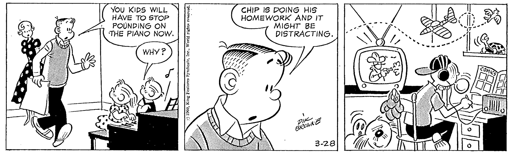 Jaw OCR: YOU KIDS WILL HAVE TO STOP POUNDING ON THE PIANO NOW. CHIP IS DOING HIS HOMEWORK AND IT MIGHT BE DISTRACTING. WHY? COMIC 3-28 1960World righte YOU KIDS WILL HAVE TO STOP POUNDING ON THE PIANO NOW. CHIP IS DOING HIS HOMEWORK AND IT MIGHT BE DISTRACTING. WHY? COMIC 3-28 1960King Features SyndicateWorld righte