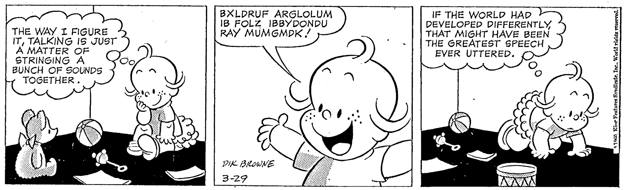 Organism OCR: THE WAY I FIGURE ITTALKING IS JUST A MÁTTER OF STRINGING A BUNCH OF SOUNDS TOGETHER BXLDRUF ARGLOLUM IB FOLZ IBBYDONDU RAY MUMGMDK! IF THE WORLD HAD DEVELOPED DIFFERENTLYTHAT MIGHT HAVE BEEN THE GREATEST SPEECH EVER UTTERED. DIK BROWNE 3-29 THE WAY I FIGURE ITTALKING IS JUST A MÁTTER OF STRINGING A BUNCH OF SOUNDS TOGETHER BXLDRUF ARGLOLUM IB FOLZ IBBYDONDU RAY MUMGMDK! IF THE WORLD HAD DEVELOPED DIFFERENTLYTHAT MIGHT HAVE BEEN THE GREATEST SPEECH EVER UTTERED. DIK BROWNE 3-29
