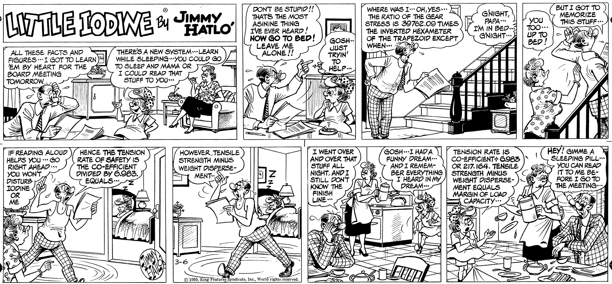 Font OCR: BUT I GOT TO MEMORIZE THIS STUFF. LITTLE IODINE JIMMY HATLO DON'T BE STUPID! THATS THE MOST ASININE THING IVE EVER HEARD NOW GO TO BED! LEAVE ME ALONE!! WHERE WAS I OHYES... THE RATIO OF THE GEAR STRESS IS 39762.09 TIMES THE INVERTED HEXAMETER OF THE TRAPEZOID EXCEPT WHEN... GNIGHTPAPA** I'M IN BED. GNIGHT.. YOu TOO.. UP TO BED! ALL THESE FACTS AND FIGURES.I GOT TO LEARN EM BY HEART FOR THE BOARD MEETING TOMORROW THERE'S A NEW SYSTEM..LEARN WHILE SLEEPINGYOU COULD GO TO SLEEP AND MAMA OR I COULD READ THAT STUFF TO YOU.. GOSH.. JUST TRYIN' TO HELP.. I WENT OVER AND OVER THAT STUFF ALL NIGHTANDI STILL DON'T KNOW THE FINISH LINE ..* HEY! GIMME A SLEEPING PILL YOU CAN READ IT TO ME BE- FORE I GO TO THE MEETING GOSH.I HAD A FUNNY DREAM* ANDI REMEM- IF READING ALOUD HELPS YOU GO RIGHT AHEAD.. YOu WON'T DISTURB IODINE OR ME HENCE THE TENSION RATE OF SAFETY IS THE CO-EFFICIENT DIVIDED BY .983. EQUALS.. HOWEVERTENSILE STRENGTH MINUS WEIGHT DISPERSE- MENT. TENSION RATE IS CO-EFFICIENT: G983 OR 217. 164. TENSILE BER EVERYTHING STRENGTH MINUS WEIGHT DISPERSE- MENT EQUALS MARGIN OF LOAD CAPACITY... I HEARD IN MYDREAM. 3-6 O 1960World rights reserved. BUT I GOT TO MEMORIZE THIS STUFF. LITTLE IODINE JIMMY HATLO DON'T BE STUPID! THATS THE MOST ASININE THING IVE EVER HEARD NOW GO TO BED! LEAVE ME ALONE!! WHERE WAS I OHYES... THE RATIO OF THE GEAR STRESS IS 39762.09 TIMES THE INVERTED HEXAMETER OF THE TRAPEZOID EXCEPT WHEN... GNIGHTPAPA** I'M IN BED. GNIGHT.. YOu TOO.. UP TO BED! ALL THESE FACTS AND FIGURES.I GOT TO LEARN EM BY HEART FOR THE BOARD MEETING TOMORROW THERE'S A NEW SYSTEM..LEARN WHILE SLEEPINGYOU COULD GO TO SLEEP AND MAMA OR I COULD READ THAT STUFF TO YOU.. GOSH.. JUST TRYIN' TO HELP.. I WENT OVER AND OVER THAT STUFF ALL NIGHTANDI STILL DON'T KNOW THE FINISH LINE ..* HEY! GIMME A SLEEPING PILL YOU CAN READ IT TO ME BE- FORE I GO TO THE MEETING GOSH.I HAD A FUNNY DREAM* ANDI REMEM- IF READING ALOUD HELPS YOU GO RIGHT AHEAD.. YOu WON'T DISTURB IODINE OR ME HENCE THE TENSION RATE OF SAFETY IS THE CO-EFFICIENT DIVIDED BY .983. EQUALS.. HOWEVERTENSILE STRENGTH MINUS WEIGHT DISPERSE- MENT. TENSION RATE IS CO-EFFICIENT: G983 OR 217. 164. TENSILE BER EVERYTHING STRENGTH MINUS WEIGHT DISPERSE- MENT EQUALS MARGIN OF LOAD CAPACITY... I HEARD IN MYDREAM. 3-6 O 1960King Features SyndicateWorld rights reserved.