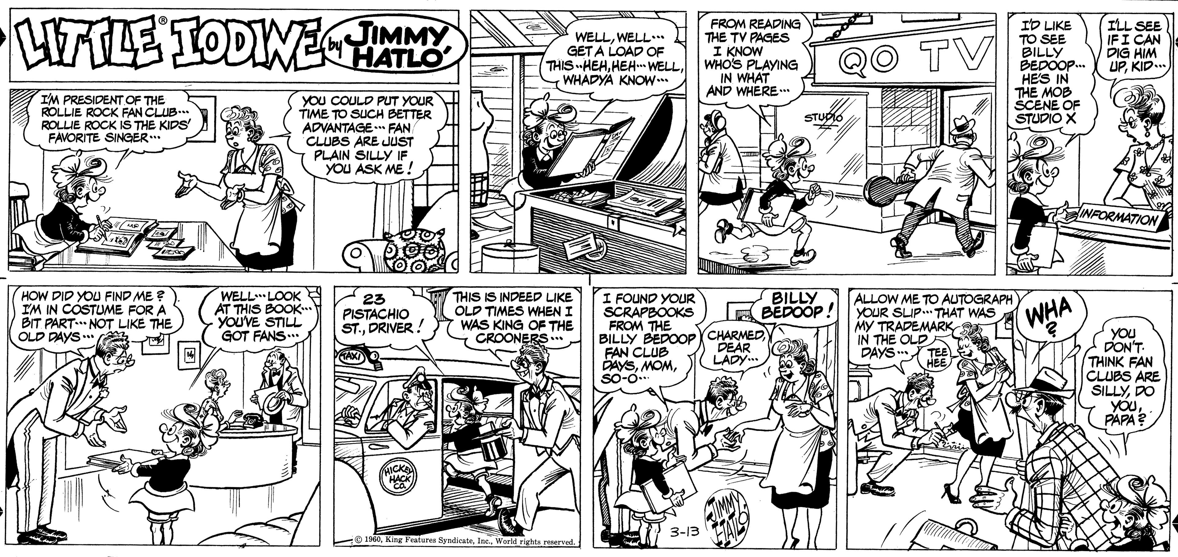 Art OCR: HALE TODINETM FROM READING THE TV PAGES I KNOW WHOS PLAYING IN WHAT AND WHERE ID LIKE TO SEE BILLY BEDOOP. HES IN THE MOB SCENE OF STUDIO X by HATLO WELLWELL.. GET A LOAD OF THIS HEHWHADYA KNOW. TV ILL SEE IFI CAN DIG HIM UPKID... I'M PRESIDENT OF THE ROLLIE ROCK FAN CLUB. ROLLIE ROCK IS THE KIDS' FAVORITE SINGER. YOU COULD PUT YOUR TIME TO SUCH BETTER ADVANTAGE. FAN CLUBS ARE JUST PLAIN SILLY IF YOU ASK ME ! STUDO INFORMATION HOW DID YOU FIND ME ? IM IN COSTUME FOR A BIT PART. NOT LIKE THE OLD DAYS* WELLLOOK AT THIS BOOK. YOUVE STILL GOT FANS... THIS IS INDEED LIKE OLD TIMES WHEN I WAS KING OF THE CROONERS I FOUND YOUR SCRAPBOOKS FROM THE BILLY BEDOOPYCHARMEDFAN CLUB DAYSSO-o.. BILLY E BEDOOP! 23 PISTACHIO ST.DRIVER ! ALLOW ME TO AUTOGRAPH YOUR SLIP THAT WAS MY TRADEMARK IN THE OLD DAYSWHA you PON'T THINK FAN CLUBS ARE SILLYDO YOuPAPA? DEAR LADY.. HICKA 3-13 1960World righta reaerved. HALE TODINETM FROM READING THE TV PAGES I KNOW WHOS PLAYING IN WHAT AND WHERE ID LIKE TO SEE BILLY BEDOOP. HES IN THE MOB SCENE OF STUDIO X by HATLO WELLWELL.. GET A LOAD OF THIS HEHHEH WELLWHADYA KNOW. TV ILL SEE IFI CAN DIG HIM UPKID... I'M PRESIDENT OF THE ROLLIE ROCK FAN CLUB. ROLLIE ROCK IS THE KIDS' FAVORITE SINGER. YOU COULD PUT YOUR TIME TO SUCH BETTER ADVANTAGE. FAN CLUBS ARE JUST PLAIN SILLY IF YOU ASK ME ! STUDO INFORMATION HOW DID YOU FIND ME ? IM IN COSTUME FOR A BIT PART. NOT LIKE THE OLD DAYS* WELLLOOK AT THIS BOOK. YOUVE STILL GOT FANS... THIS IS INDEED LIKE OLD TIMES WHEN I WAS KING OF THE CROONERS I FOUND YOUR SCRAPBOOKS FROM THE BILLY BEDOOPYCHARMEDFAN CLUB DAYSSO-o.. BILLY E BEDOOP! 23 PISTACHIO ST.DRIVER ! ALLOW ME TO AUTOGRAPH YOUR SLIP THAT WAS MY TRADEMARK IN THE OLD DAYSWHA you PON'T THINK FAN CLUBS ARE SILLYDO YOuPAPA? DEAR LADY.. HICKA 3-13 1960King Fratures SyndicateWorld righta reaerved.