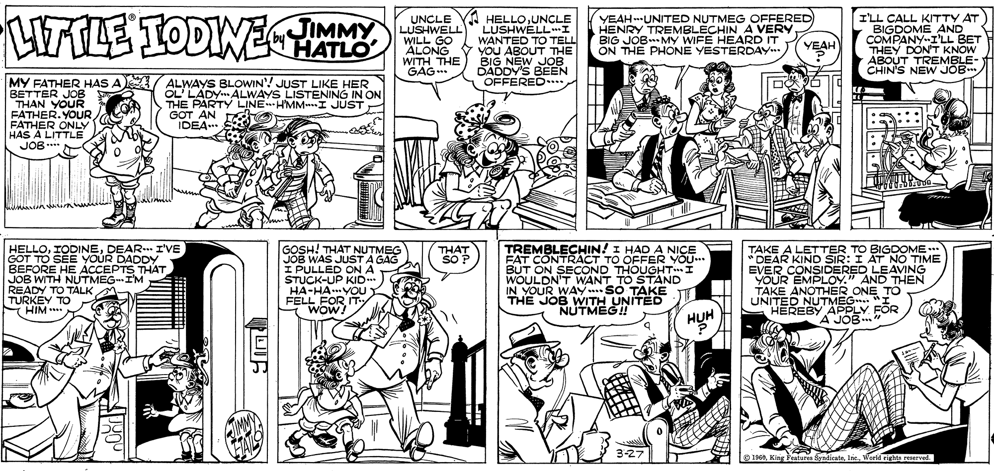 Line OCR: HTLE TODWEMMY UNCLE YA HELLOUNCLE LUSHWELLI WANTED TO TELL ALONG V YOU ABOUT THE BIG NEW JOB DADDY'S BEEN OFFERED... YEAHUNITED NUTMEG OFFERED HENRY TREMBLECHIN A VERY BIG JOB MY WIFE HEARD IT ON THE PHONE YESTERDAY I'LL CALL KTTY AT BIGDOME AND COMPANY-I'LL BET THEY DON'T KNOW ABOUT TREMBLE- CHIN'S NEW JOB. LUSHWELL WILL GO HATLO YEAH WITH THE GAG.. MY FATHER HAS A ALWAYS BLOWIN'! JUST LIKE HER BETTER JOB THAN YOUR FATHER. YOUR FATHER ONLY HAS A LITTLE JOB...* OL' LADY ALWAYS LISTENING IN ON THE PARTY LINEHMM I JUST GOT AN IDEA... HELLODEAR.. I'VE GOT TO SEE YOUR DADDY BEFORE HE ACCEPTS THAT JOB WITH NUTMEGI'M READY TO TALK A TURKEY TO HIM *** GOSH! THAT NUTMEG JOB WAS JUST A GAG I PULLED ON A STUCK-UP KID..* HA-HA.YOU FELL FOR IT WOW TREMBLECHIN! I HAD A NICE FAT CONTRACT TO OFFER YOU.. BUT ON SECcOND THOUGHTI WOULDN'T WANT TO STAND IN YOUR WAY SO TAKE THE JOB WITH UNITED NUTMEG! TAKE A LETTER TO BIGDOME ** " DEAR KIND SIR: I AT NO TIME EVER CONSIDERED LEAVING YOUR EMPLOY." AND THEN TAKE ANOTHER ONE TO UNITED NUTMEG "I HEREBY APPLY FOR A JOB" THÁT SO P HUH 3-27 O 1968World rights reserved. HTLE TODWEMMY UNCLE YA HELLOUNCLE LUSHWELLI WANTED TO TELL ALONG V YOU ABOUT THE BIG NEW JOB DADDY'S BEEN OFFERED... YEAHUNITED NUTMEG OFFERED HENRY TREMBLECHIN A VERY BIG JOB MY WIFE HEARD IT ON THE PHONE YESTERDAY I'LL CALL KTTY AT BIGDOME AND COMPANY-I'LL BET THEY DON'T KNOW ABOUT TREMBLE- CHIN'S NEW JOB. LUSHWELL WILL GO HATLO YEAH WITH THE GAG.. MY FATHER HAS A ALWAYS BLOWIN'! JUST LIKE HER BETTER JOB THAN YOUR FATHER. YOUR FATHER ONLY HAS A LITTLE JOB...* OL' LADY ALWAYS LISTENING IN ON THE PARTY LINEHMM I JUST GOT AN IDEA... HELLODEAR.. I'VE GOT TO SEE YOUR DADDY BEFORE HE ACCEPTS THAT JOB WITH NUTMEGI'M READY TO TALK A TURKEY TO HIM *** GOSH! THAT NUTMEG JOB WAS JUST A GAG I PULLED ON A STUCK-UP KID..* HA-HA.YOU FELL FOR IT WOW TREMBLECHIN! I HAD A NICE FAT CONTRACT TO OFFER YOU.. BUT ON SECcOND THOUGHTI WOULDN'T WANT TO STAND IN YOUR WAY SO TAKE THE JOB WITH UNITED NUTMEG! TAKE A LETTER TO BIGDOME ** " DEAR KIND SIR: I AT NO TIME EVER CONSIDERED LEAVING YOUR EMPLOY." AND THEN TAKE ANOTHER ONE TO UNITED NUTMEG "I HEREBY APPLY FOR A JOB" THÁT SO P HUH 3-27 O 1968King Features SyndicateWorld rights reserved.