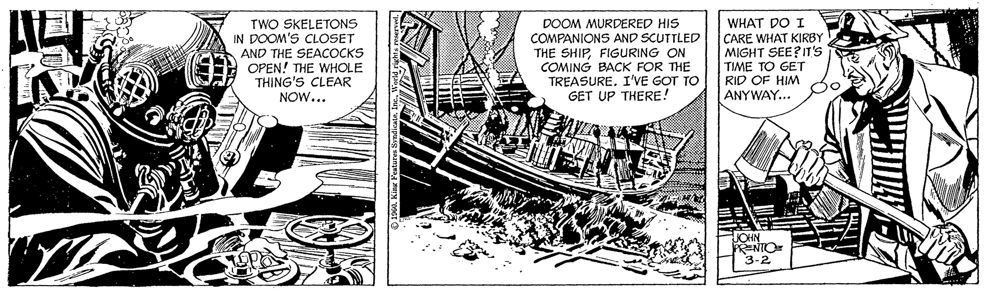 Line art OCR: TWO SKELETONS IN DOOM'S CLOSET AND THE SEACOCKS OPEN! THE WHOLE THING'S CLEAR NOW... DOOM MURDERED HIS COMPANIONS AND SCUTTLED THE SHIPFIGURING ON COMING BACK FOR THE TREASURE. I'VE GOT TO GET UP THERE! WHAT DO I CARE WHAT KIRBY MIGHT SEE?IT'S TIME TO GET RID OF HIM ANYWAY... JOHN PRENIO 3-2 TWO SKELETONS IN DOOM'S CLOSET AND THE SEACOCKS OPEN! THE WHOLE THING'S CLEAR NOW... DOOM MURDERED HIS COMPANIONS AND SCUTTLED THE SHIPFIGURING ON COMING BACK FOR THE TREASURE. I'VE GOT TO GET UP THERE! WHAT DO I CARE WHAT KIRBY MIGHT SEE?IT'S TIME TO GET RID OF HIM ANYWAY... JOHN PRENIO 3-2