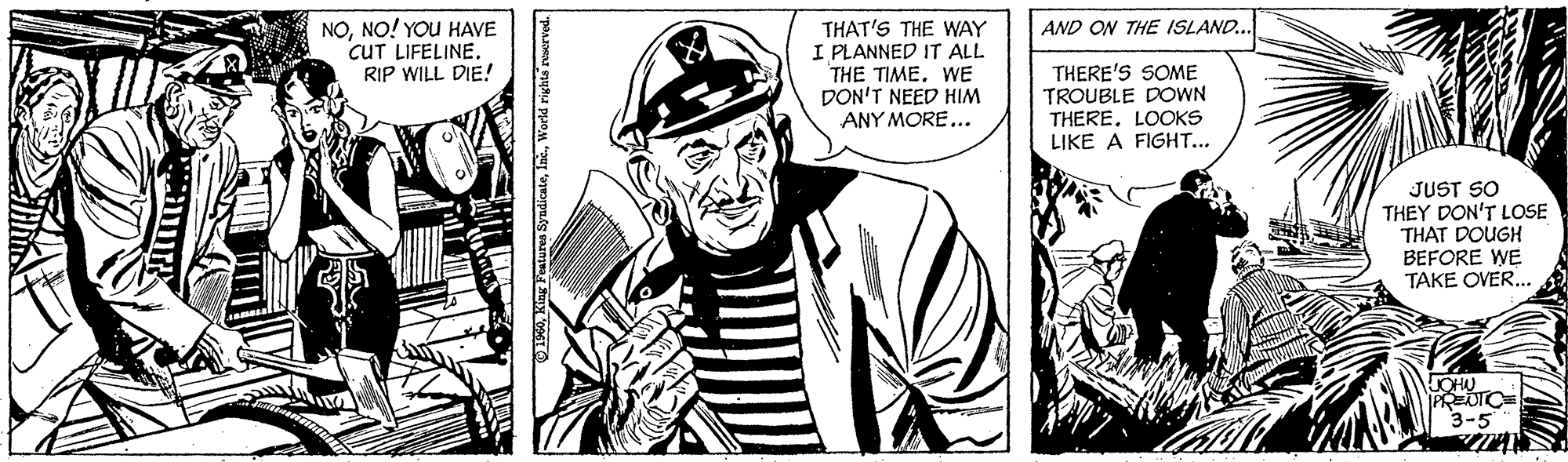Font OCR: NONO! YOU HAVE CUT LIFELINE. RIP WILL DIE! THAT'S THE WAY I PLANNED IT ALL THE TIMEWE DON'T NEED HIM ANY MORE... AND ON THE ISLAND.. THERE'S SOME TROUBLE DOWN THERE. LOOKS LIKE A FIGHT... JUST SO THEY DON'T LOSE THAT DOUGH BEFORE WE TAKE OVER.. PREDTC 3-5 O 1960World righta reserved. NONO! YOU HAVE CUT LIFELINE. RIP WILL DIE! THAT'S THE WAY I PLANNED IT ALL THE TIMEWE DON'T NEED HIM ANY MORE... AND ON THE ISLAND.. THERE'S SOME TROUBLE DOWN THERE. LOOKS LIKE A FIGHT... JUST SO THEY DON'T LOSE THAT DOUGH BEFORE WE TAKE OVER.. PREDTC 3-5 O 1960Kiag Peatures SyndicateWorld righta reserved.