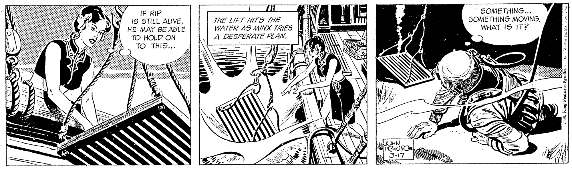 Fictional character OCR: IF RIP IS STILL ALIVEHE MAY BE ABLE THE LIFT HITS THE WATER AS MINX TRIES A DESPERATE PLAN. SOMETHING... SOMETHING MOVINGWHAT IS IT? TO HOLD ON TO THIS... KHN PRUTIC 3-17 IF RIP IS STILL ALIVEHE MAY BE ABLE THE LIFT HITS THE WATER AS MINX TRIES A DESPERATE PLAN. SOMETHING... SOMETHING MOVINGWHAT IS IT? TO HOLD ON TO THIS... KHN PRUTIC 3-17