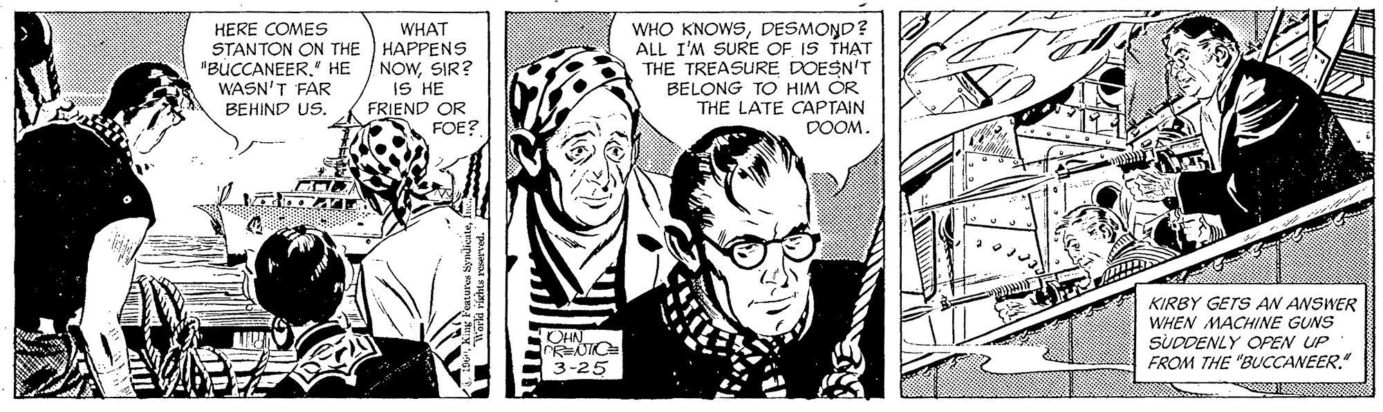People OCR: WHO KNOWSDESMOND? ALL I'M SURE OF IS THAT THE TREASURE DOESN'T BELONG TO HIM OR THE LATE CAPTAIN DOOM. WHAT HERE COMES STANTON ON THE HAPPENS "BUCCANEER." HE / NOWSIR? WASN'T FAR BEHIND US. IS HE FRIEND OR FOE? KIRBY GETS AN ANSWER WHEN MACHINE GUNS SUDDENLY OFEN UP FROM THE "BUCCANEER" OHN 3-25 WHO KNOWSDESMOND? ALL I'M SURE OF IS THAT THE TREASURE DOESN'T BELONG TO HIM OR THE LATE CAPTAIN DOOM. WHAT HERE COMES STANTON ON THE HAPPENS "BUCCANEER." HE / NOWSIR? WASN'T FAR BEHIND US. IS HE FRIEND OR FOE? KIRBY GETS AN ANSWER WHEN MACHINE GUNS SUDDENLY OFEN UP FROM THE "BUCCANEER" OHN 3-25