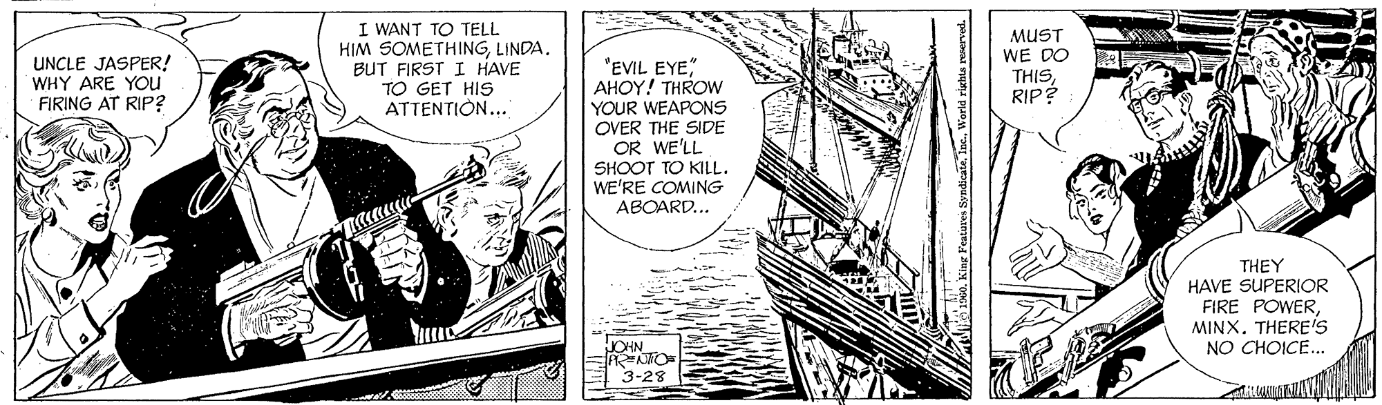 Watercraft OCR: UNCLE JASPER! WHY ARE You FIRING AT RIP? I WANT TO TELL HIM SOMETHINGLINDA. BUT FIRST I HAVE TO GET HIS ATTENTION... MUST WE DO THISRIP? "EVIL EYE" AHOY! THROW YOUR WEAPONS OVER THE SIDE OR WE'LL SHOOT TO KILL. WE'RE COMING ABOARD... THEY HAVE SUPERIOR FIRE POWERTHERE'S NO CHOICE.. JOHN 3-28 W1960. King Featares Syndica UNCLE JASPER! WHY ARE You FIRING AT RIP? I WANT TO TELL HIM SOMETHINGLINDA. BUT FIRST I HAVE TO GET HIS ATTENTION... MUST WE DO THISRIP? "EVIL EYE" AHOY! THROW YOUR WEAPONS OVER THE SIDE OR WE'LL SHOOT TO KILL. WE'RE COMING ABOARD... THEY HAVE SUPERIOR FIRE POWERTHERE'S NO CHOICE.. JOHN 3-28 W1960. King Featares Syndica