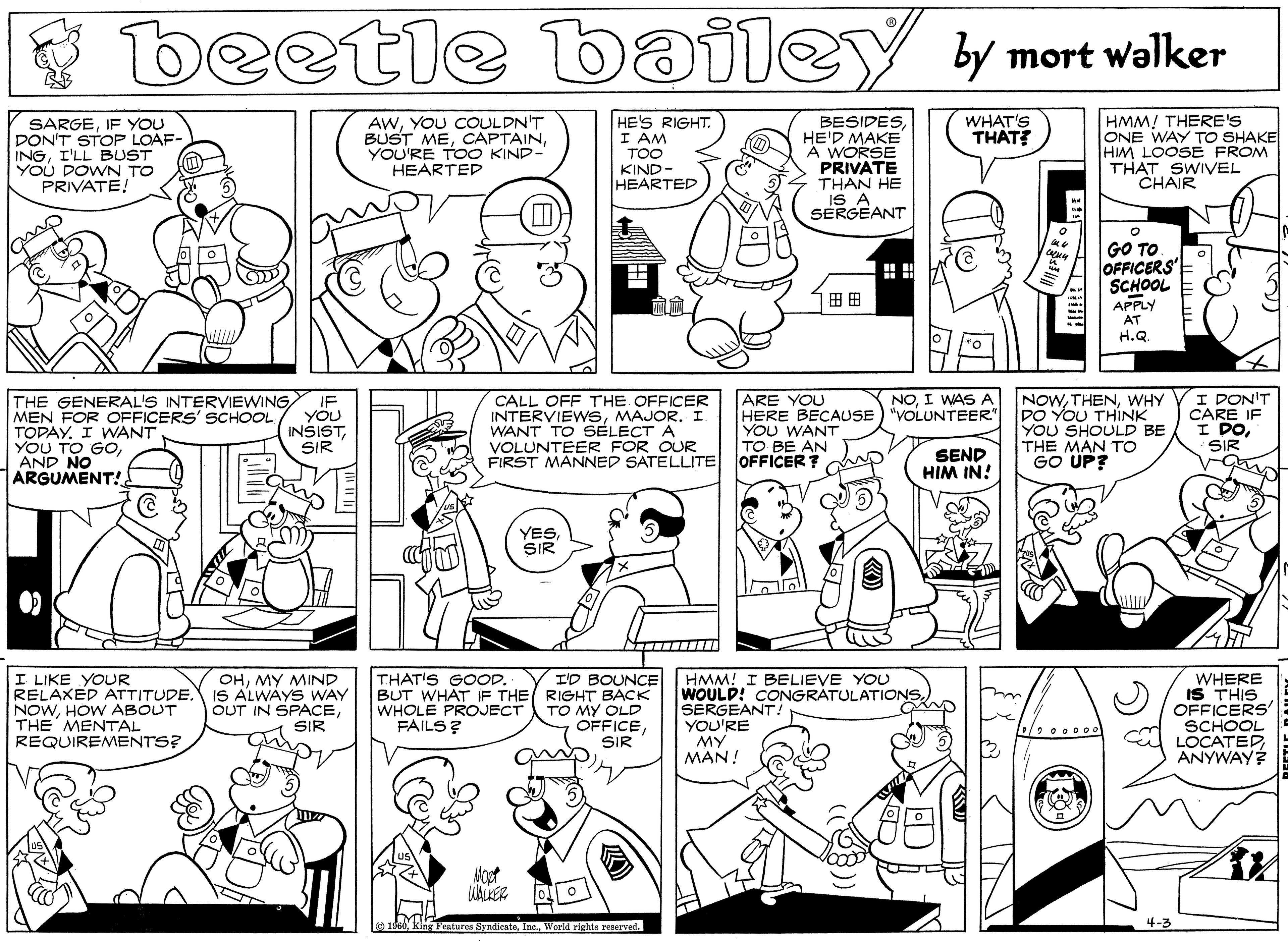 Human body OCR: beetle bailey y mort walker HE'S RIGHT. I AM SARGEIF YOU DON'T STOP LOAF- INGI'LL BUST YOU DOWN TO PRIVATE! AWYOU COULDN'T BUST MEYOU'RE TOO KIND- HEARTED BESIDESHE'D MAKE A WORSE PRIVATE THAN HE IS A SERGEANT WHAT'S THAT HMM! THERE'S ONE WAY TO SHAKE HM LOOSE FROM THAT SWIVEL "CHAIR TOO KIND- HEARTED GO TO OFFICERS SCHOOL ?? ?? APPLY AT H.Q. CALL OFF THE OFFICER INTERVIEWSMAJOR. I. WANT TO SELECT A VOLUNTEER FOR OUR FIRST MANNED SATELLITE OFFICER? ARE YOU HERE BECAUSE) "VOLUNTEER" YOU WANT TO BE AN NOWWHY DO YOU THINK YOU SHOULD BE THE MAN TO GO UP? I DON'T CARE IF I DOI WAS A THE GENERAL'S INTERVIEWING MEN FOR OFFICERS' SCHOOL TOPAY. I WANT YOU TO GOAND NO ARGUMENT! IF YÖU INSISTSIR SIR SEND HIM IN! YESSIR I LIKE YOUR RELAXED ATTITUDE. NOWHOW ABOUT THE MENTAL REQUIREMENTS? THAT'S GOOD. OHMY MIND IS ALWAYS WAY OUT IN SPACESIR I'D BOUNCE BUT WHAT IF THE RIGHT BÁCK TO MY OLD OFFICESIR HMM! I BELIEVE YOU WOULD! CONGRATULATIONS. SERGEANT YOU'RE MY MAN! WHERE IS THIS OFFICERS' SCHOOL LOCATED ANYWAY? WHOLE PROJECT FAILS ? 1960World rights reerved. 4-3 beetle bailey y mort walker HE'S RIGHT. I AM SARGEIF YOU DON'T STOP LOAF- INGI'LL BUST YOU DOWN TO PRIVATE! AWYOU COULDN'T BUST MEYOU'RE TOO KIND- HEARTED BESIDESHE'D MAKE A WORSE PRIVATE THAN HE IS A SERGEANT WHAT'S THAT HMM! THERE'S ONE WAY TO SHAKE HM LOOSE FROM THAT SWIVEL "CHAIR TOO KIND- HEARTED GO TO OFFICERS SCHOOL ? ? ?? APPLY AT H.Q. CALL OFF THE OFFICER INTERVIEWSMAJOR. I. WANT TO SELECT A VOLUNTEER FOR OUR FIRST MANNED SATELLITE OFFICER? ARE YOU HERE BECAUSE) "VOLUNTEER" YOU WANT TO BE AN NOWWHY DO YOU THINK YOU SHOULD BE THE MAN TO GO UP? I DON'T CARE IF I DOI WAS A THE GENERAL'S INTERVIEWING MEN FOR OFFICERS' SCHOOL TOPAY. I WANT YOU TO GOAND NO ARGUMENT! IF YÖU INSISTSIR SIR SEND HIM IN! YESSIR I LIKE YOUR RELAXED ATTITUDE. NOWHOW ABOUT THE MENTAL REQUIREMENTS? THAT'S GOOD. OHMY MIND IS ALWAYS WAY OUT IN SPACESIR I'D BOUNCE BUT WHAT IF THE RIGHT BÁCK TO MY OLD OFFICESIR HMM! I BELIEVE YOU WOULD! CONGRATULATIONS. SERGEANT YOU'RE MY MAN! WHERE IS THIS OFFICERS' SCHOOL LOCATED ANYWAY? WHOLE PROJECT FAILS ? 1960king Feture SyndicateWorld rights reerved. 4-3