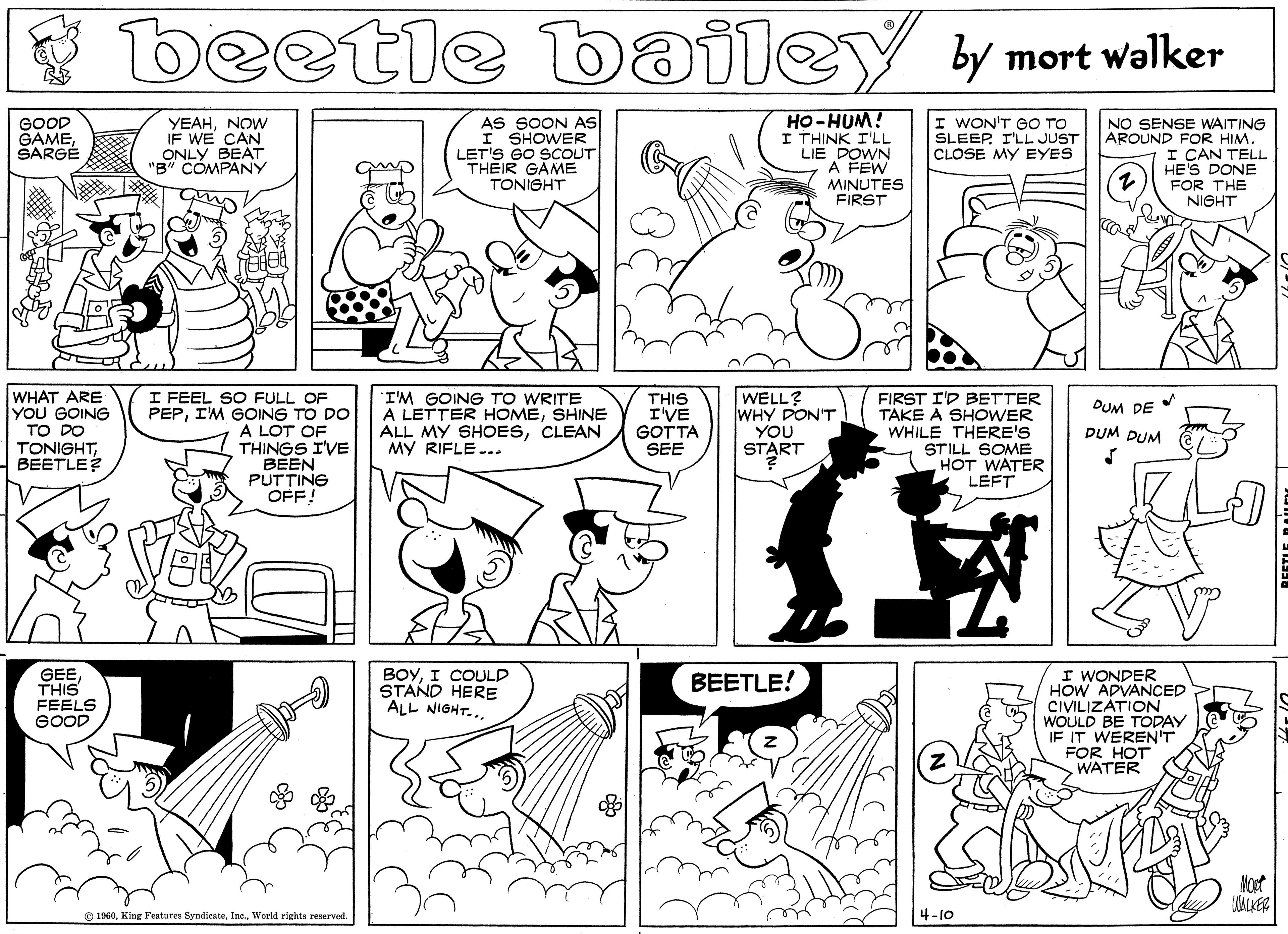 Monochrome photography OCR: beetle bailey y mort walker HO-HUM! I THINK I'LL LIE DOWN A FEW MINUTES FIRST GOOD GAMESARGÉ YEAHNOW IF WE CAN ONLY BEAT "B" CÓMPANY AS SOON AS I SHOWER LET'S GO SCOUT THEIR GAME TONIGHT I WON'T GO TO SLEEP. I'LL JUST CLOSE MY EYES NO SENSE WAITING AROUND FOR HIM. I CAN TELL HE'S DONE FOR THE NIGHT WHAT ARE YOU GOING TO DO TONIGHTBEETLE? I FEEL SO FULL OF PEPIM GOING TO DO A LOT OF THINGS I'VE BEEN PUTTING OFF! 'I'M GOING TO WRITE A LETTER HOMESHINE ALL MY SHOESCLEAN MY RIFLE... THIS I'VE GOTTA SEE WELL? WHY DON'T YOU START FIRST I'D BETTER TAKE A SHOWER WHILE THERE'S STILL SOME HOT WATER LEFT DUM DE DUM DUM I WONDER HOW ADVANCED CIVILIZATION WOULD BE TODAY IF IT WEREN'T FOR HOT WATER GEETHIS FEELS GOOD BOYI COULD STAND HERE ALL NIGHT... BEETLE! Nopt O 1960World rights reserved. 4-10 beetle bailey y mort walker HO-HUM! I THINK I'LL LIE DOWN A FEW MINUTES FIRST GOOD GAMESARGÉ YEAHNOW IF WE CAN ONLY BEAT "B" CÓMPANY AS SOON AS I SHOWER LET'S GO SCOUT THEIR GAME TONIGHT I WON'T GO TO SLEEP. I'LL JUST CLOSE MY EYES NO SENSE WAITING AROUND FOR HIM. I CAN TELL HE'S DONE FOR THE NIGHT WHAT ARE YOU GOING TO DO TONIGHTBEETLE? I FEEL SO FULL OF PEPIM GOING TO DO A LOT OF THINGS I'VE BEEN PUTTING OFF! 'I'M GOING TO WRITE A LETTER HOMESHINE ALL MY SHOESCLEAN MY RIFLE... THIS I'VE GOTTA SEE WELL? WHY DON'T YOU START FIRST I'D BETTER TAKE A SHOWER WHILE THERE'S STILL SOME HOT WATER LEFT DUM DE DUM DUM I WONDER HOW ADVANCED CIVILIZATION WOULD BE TODAY IF IT WEREN'T FOR HOT WATER GEETHIS FEELS GOOD BOYI COULD STAND HERE ALL NIGHT... BEETLE! Nopt O 1960King Features SyndicateWorld rights reserved. 4-10