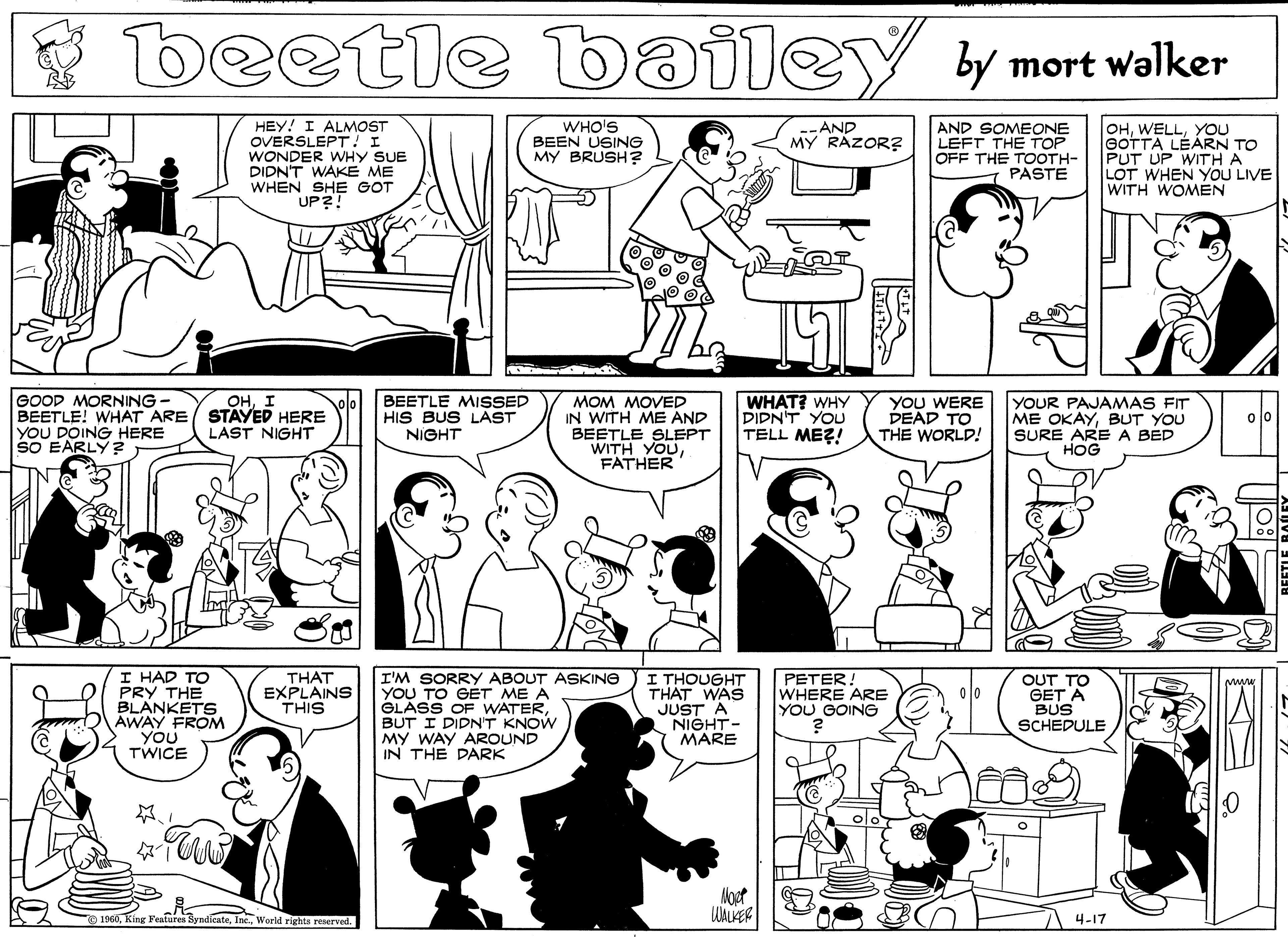 Conversation OCR: beetle bailey y mort walker HEY! I ALMOST OVERSLEPT! I WONDER WHY SUE DIDNT WAKE ME WHEN SHE GOT UP?! WHO'S BEEN USING MY BRUSH? AND SOMEONE LEFT THE TOP OFF THE TOOTH- PASTE OHYOU GOTTA LÉÁRN TO PUT UP WITH A LOT WHEN YOU LIVE WITH WOMEN -AND MY RAZOR? GOOD MORNING- BEETLE! WHAT ARE STAYED HERE YOU DOING HERE SO EARLY BEETLE MISSED HIS BUS LAST NIGHT WHAT? WHY DIDN'T YOU TELL MEZ! YOu WERE PEAD TO THE WORLD! YOUR PAJAMAS FIT ME OKAYBUT YOU SURE ARE A BED HOG ??I MOM MOVED IN WITH ME AND BEETLE SLEPT WITH YOUFATHER LAST NIGHT I HAD TO PRY THE BLANKETS AWAY FROM YOU TWICE THAT EXPLAINS THIS I'M SORRY ABOUT ASKING YOU TO GÉT ME A GLASS OF WATERBUT I DIDN'T KNOW MY WAY AROUND IN THE PARK I THOUGHT THAT WAS JUST A NIGHT- MARE PETER! WHERE ARE YOU GOING OUT TO GET A BUS SCHEDULE 1960World rights reserved. 4-17 beetle bailey y mort walker HEY! I ALMOST OVERSLEPT! I WONDER WHY SUE DIDNT WAKE ME WHEN SHE GOT UP?! WHO'S BEEN USING MY BRUSH? AND SOMEONE LEFT THE TOP OFF THE TOOTH- PASTE OHYOU GOTTA LÉÁRN TO PUT UP WITH A LOT WHEN YOU LIVE WITH WOMEN -AND MY RAZOR? GOOD MORNING- BEETLE! WHAT ARE STAYED HERE YOU DOING HERE SO EARLY BEETLE MISSED HIS BUS LAST NIGHT WHAT? WHY DIDN'T YOU TELL MEZ! YOu WERE PEAD TO THE WORLD! YOUR PAJAMAS FIT ME OKAYBUT YOU SURE ARE A BED HOG ??I MOM MOVED IN WITH ME AND BEETLE SLEPT WITH YOUFATHER LAST NIGHT I HAD TO PRY THE BLANKETS AWAY FROM YOU TWICE THAT EXPLAINS THIS I'M SORRY ABOUT ASKING YOU TO GÉT ME A GLASS OF WATERBUT I DIDN'T KNOW MY WAY AROUND IN THE PARK I THOUGHT THAT WAS JUST A NIGHT- MARE PETER! WHERE ARE YOU GOING OUT TO GET A BUS SCHEDULE 1960King Features SyndicateWorld rights reserved. 4-17