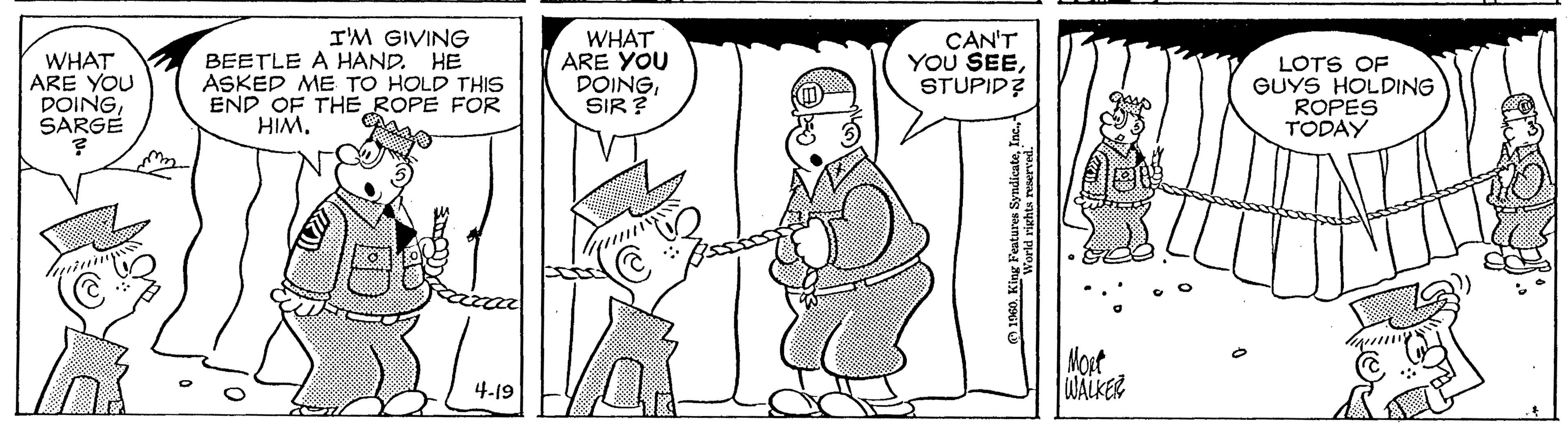Font OCR: WHAT ARE YOU DOINGSARGE I'M GIVING BEETLE A HAND. HE ASKED ME TO HOLD THIS END OF THE ROPE FOR HIM. WHAT ARE YOU DOINGSIR ? CAN'T YOU SEESTUPID LOTS OF GUYS HOLDING ROPES TODAY (m) Mort WALKER 4.19 WHAT ARE YOU DOINGSARGE I'M GIVING BEETLE A HAND. HE ASKED ME TO HOLD THIS END OF THE ROPE FOR HIM. WHAT ARE YOU DOINGSIR ? CAN'T YOU SEESTUPID LOTS OF GUYS HOLDING ROPES TODAY (m) Mort WALKER 4.19
