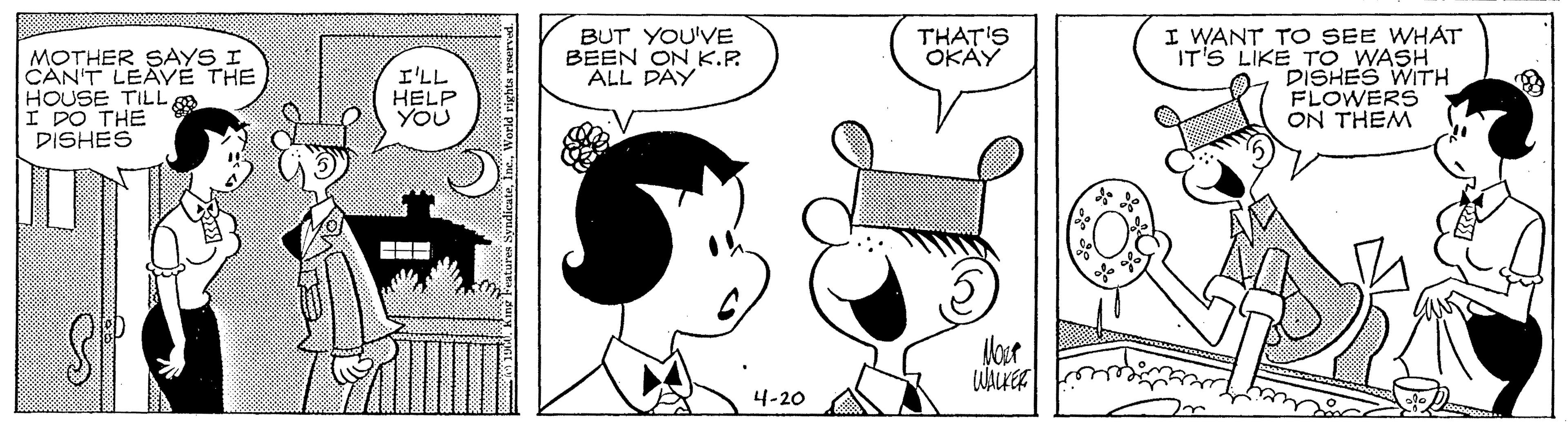 Black OCR: I WANT TO SEE WHAT IT'S LIKE TO WASH DISHES WITH FLOWERS ON THEM BUT YOU'VE BEEN ON K.P. ALL PAY THAT'S OKAY MOTHER SAYS I CAN'T LEAVÉ THE HOUSE TILL I DO THE DISHES I'LL HELP YOU Mour 4-20 ? I WANT TO SEE WHAT IT'S LIKE TO WASH DISHES WITH FLOWERS ON THEM BUT YOU'VE BEEN ON K.P. ALL PAY THAT'S OKAY MOTHER SAYS I CAN'T LEAVÉ THE HOUSE TILL I DO THE DISHES I'LL HELP YOU Mour 4-20 ?