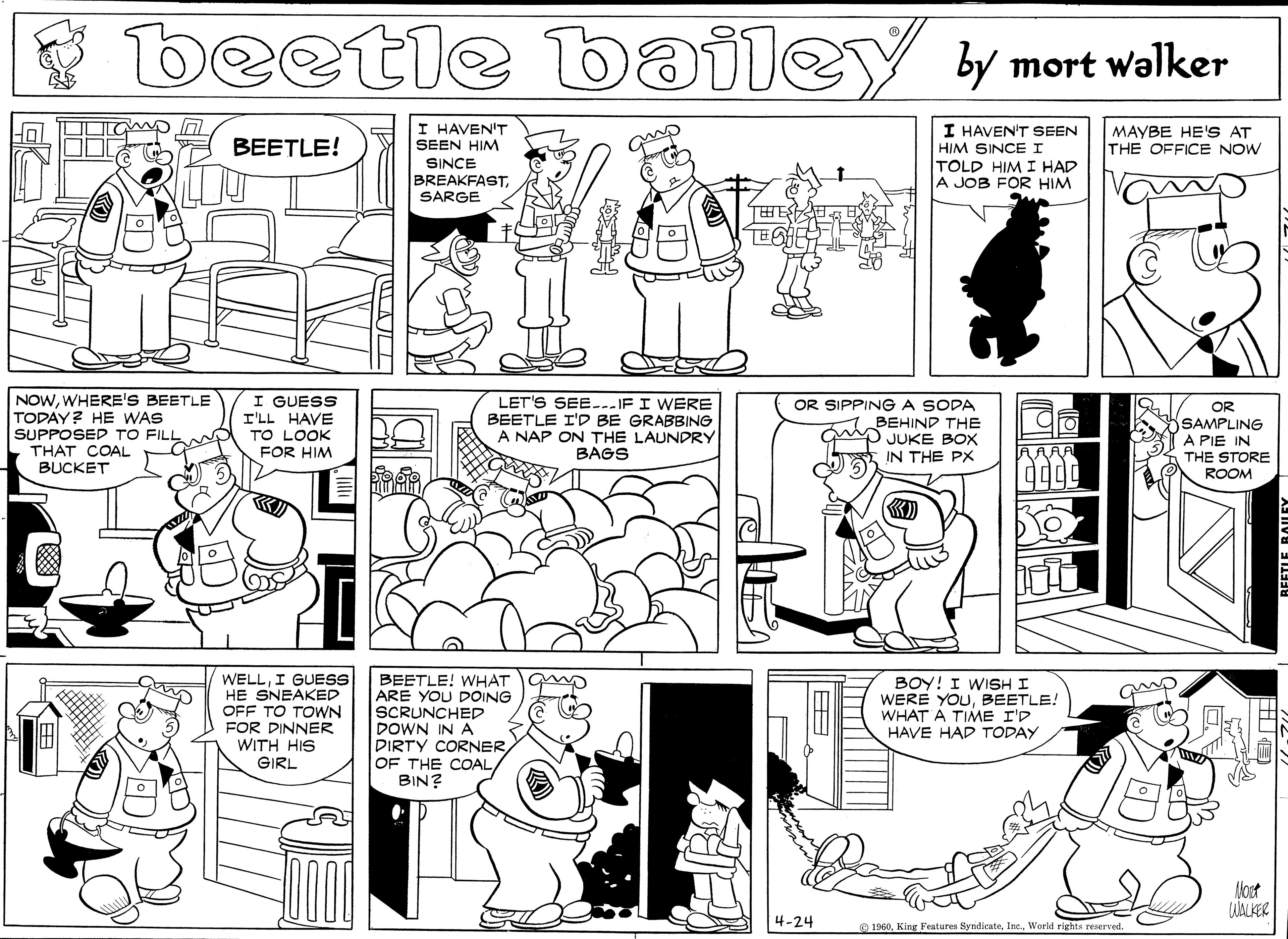 Comics OCR: beetle bailey by mort walker BEETLE! I HAVEN'T SEEN HIM I HAVEN'T SEEN HIM SINCEI MAYBE HE'S AT THE OFFICE NOW TOLD HIM I HAD A JOB FOR HIM SINCE BREAKFASTSARGE ?E NOWWHERE'S BEETLE TODAY? HE WAS SUPPOSED TO FILL THAT COAL BUCKET I GUESS I'LL HAVE TO LOOK FOR HIM LET'S SEE---IF I WERE BEETLE I'D BE GRABBING A NAP ON THE LAUNDRY BAGS OR SIPPINGA SODA BEHIND THE JUKE BOX IN THE PX OR SAMPLING A PIE IN THE STORE ROOM WELLI GUESS HE SNEAKED OFF TO TOWN FOR DINNER WITH HIS GIRL BEETLE! WHAT ARE YOU DOING SCRUNCHED DOWN IN A DIRTY CORNEROF THE COAL/ BIN? BOY! I WISH I WERE YOUBEETLE! WHAT À TIME I'D HAVE HAD TODAY lost 4-24 e 1960World rights reserved. beetle bailey by mort walker BEETLE! I HAVEN'T SEEN HIM I HAVEN'T SEEN HIM SINCEI MAYBE HE'S AT THE OFFICE NOW TOLD HIM I HAD A JOB FOR HIM SINCE BREAKFASTSARGE ? E NOWWHERE'S BEETLE TODAY? HE WAS SUPPOSED TO FILL THAT COAL BUCKET I GUESS I'LL HAVE TO LOOK FOR HIM LET'S SEE---IF I WERE BEETLE I'D BE GRABBING A NAP ON THE LAUNDRY BAGS OR SIPPINGA SODA BEHIND THE JUKE BOX IN THE PX OR SAMPLING A PIE IN THE STORE ROOM WELLI GUESS HE SNEAKED OFF TO TOWN FOR DINNER WITH HIS GIRL BEETLE! WHAT ARE YOU DOING SCRUNCHED DOWN IN A DIRTY CORNEROF THE COAL/ BIN? BOY! I WISH I WERE YOUBEETLE! WHAT À TIME I'D HAVE HAD TODAY lost 4-24 e 1960King Features SyndicateWorld rights reserved.