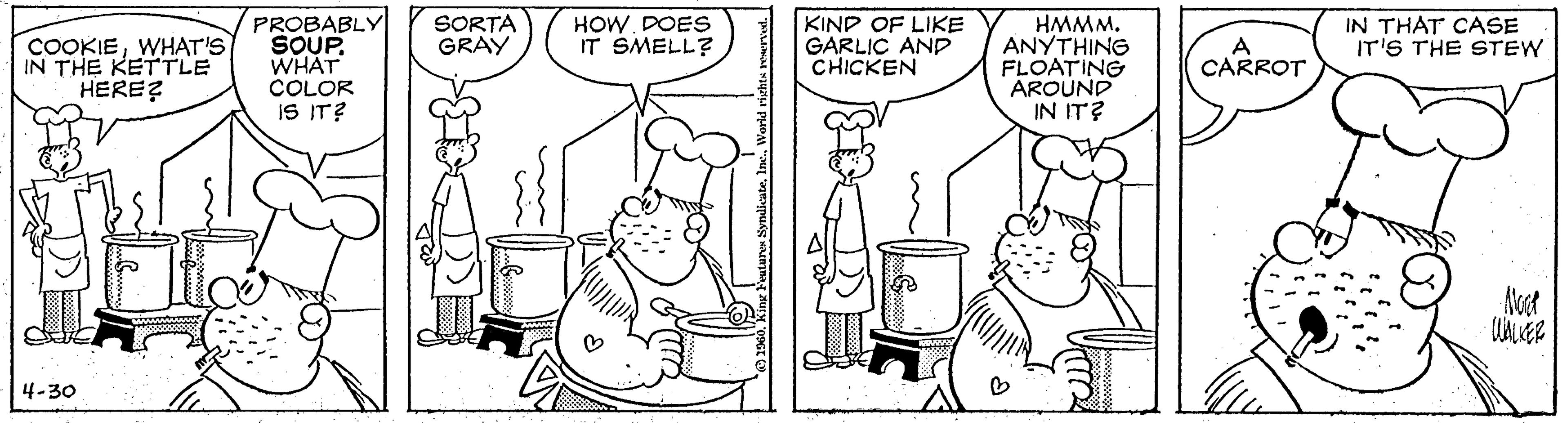 Fiction OCR: SORTA GRAY PROBABLY SOUP WHAT COLOR IS IT? HMMM. ANYTHING FLOATING AROUND IN IT? COOKIEWHAT'S IN THE KETTLE HERE? HOW. DOES IT SMELL? KIND OF LIKE GARLIC AND CHICKEN (CARROT IN THAT CASE IT'S THE STEW Noet 4-30 SORTA GRAY PROBABLY SOUP WHAT COLOR IS IT? HMMM. ANYTHING FLOATING AROUND IN IT? COOKIEWHAT'S IN THE KETTLE HERE? HOW. DOES IT SMELL? KIND OF LIKE GARLIC AND CHICKEN (CARROT IN THAT CASE IT'S THE STEW Noet 4-30