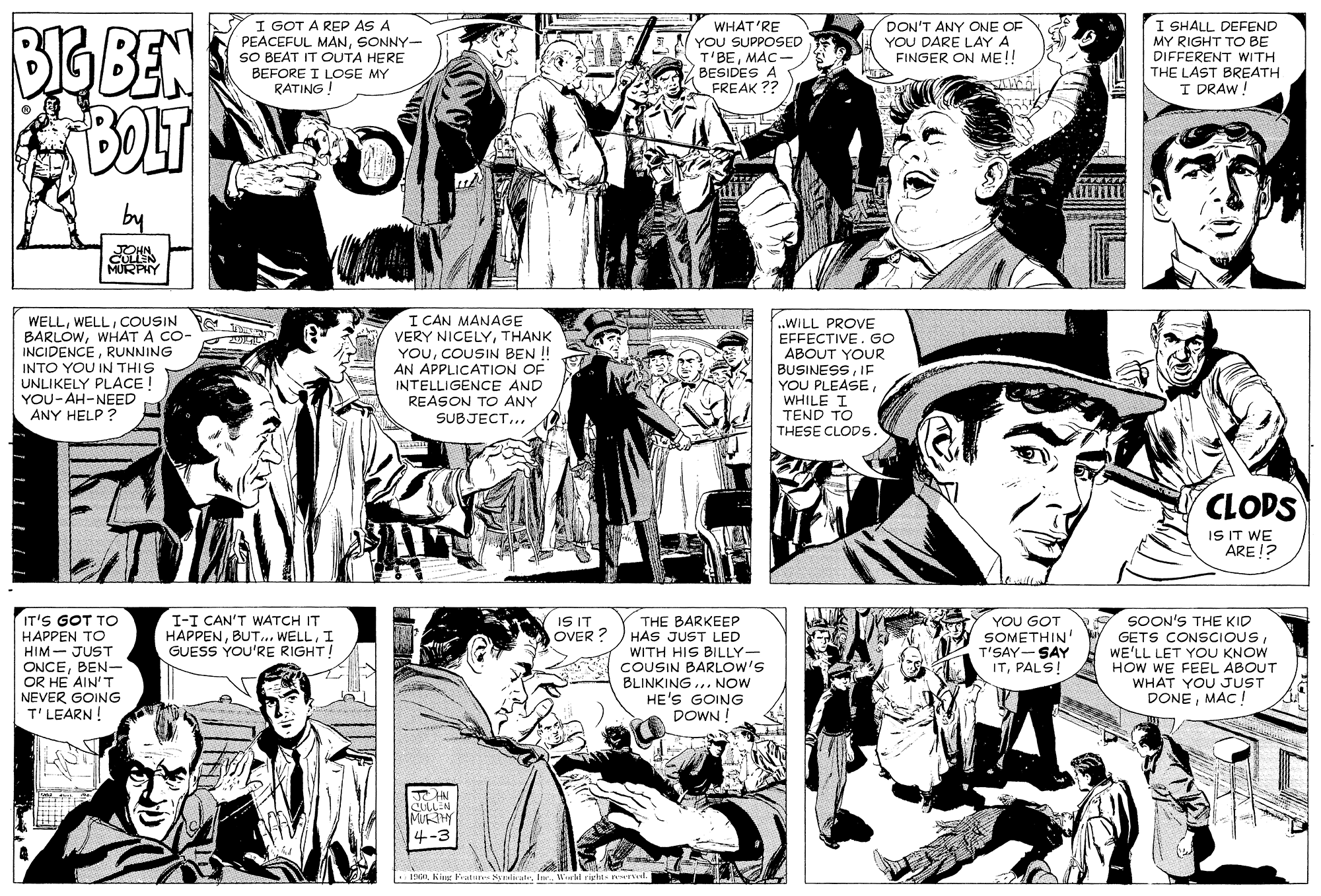 Comic book OCR: BIG BEN I GOT A REP AS A PEACEFUL MANSONNY- SO BEAT IT OUTA HERE BEFORE I LOSE MY RATING! WHAT'RE YOU SUPPOSED T'BEMAC- BESIDES A FREAK ?? DON'T ANY ONE OF YOU DARE LAY A FINGER ON ME!! I SHALL DEFEND MY RIGHT TO BE DIFFERENT WITH THE LAST BREATH I DRAW! by MURPHY WELLCOUSIN BARLOWWHAT A CO- INCIDENCERUNNING INTO YOU IN THIS UNLIKELY PLACE ! YOU-AH-NEED ANY HELP ? I CAN MANAGE VERY NICELYTHANK YOUCOUSIN BEN ! AN APPLICATION OF INTELLIGENCE AND REASON TO ANY SUBJECT... ..WILL PROVE EFFECTIVE. GO ABOUT YOUR BUSINESSIE YOU PLEASEWHILE I TEND TO THESE CLODS. CLODS IS IT WE ARE !? IT'S GOT TO HAPPEN TO HIM- JUST ONCEBEN- OR HE AIN'T NEVER GOING T'LEARN! SOON'S THE KID GETS CONSCIOUSWE'LL LET YOU KNOW HOW WE FEEL ABOUT WHAT YOU JUST DONEMAC T I-I CAN'T WATCH IT HAPPENI GUESS YOU'RE RIGHT! IS IT OVER ? THE BARKEEP HAS JUST LED WITH HIS BILLY- COUSIN BARLOW'S BLINKING ... NOW HE'S GOING DOWN ! YOU GOT SOMETHIN T'SAY-- SAY ITPALS! SULLEN MUY 4-3 INGIL King ature NyuliraleVtal right nr BIG BEN I GOT A REP AS A PEACEFUL MANSONNY- SO BEAT IT OUTA HERE BEFORE I LOSE MY RATING! WHAT'RE YOU SUPPOSED T'BEMAC- BESIDES A FREAK ?? DON'T ANY ONE OF YOU DARE LAY A FINGER ON ME!! I SHALL DEFEND MY RIGHT TO BE DIFFERENT WITH THE LAST BREATH I DRAW! by MURPHY WELLCOUSIN BARLOWWHAT A CO- INCIDENCERUNNING INTO YOU IN THIS UNLIKELY PLACE ! YOU-AH-NEED ANY HELP ? I CAN MANAGE VERY NICELYTHANK YOUCOUSIN BEN ! AN APPLICATION OF INTELLIGENCE AND REASON TO ANY SUBJECT... ..WILL PROVE EFFECTIVE. GO ABOUT YOUR BUSINESSIE YOU PLEASEWHILE I TEND TO THESE CLODS. CLODS IS IT WE ARE !? IT'S GOT TO HAPPEN TO HIM- JUST ONCEBEN- OR HE AIN'T NEVER GOING T'LEARN! SOON'S THE KID GETS CONSCIOUSWE'LL LET YOU KNOW HOW WE FEEL ABOUT WHAT YOU JUST DONEMAC T I-I CAN'T WATCH IT HAPPEN.. WELLI GUESS YOU'RE RIGHT! IS IT OVER ? THE BARKEEP HAS JUST LED WITH HIS BILLY- COUSIN BARLOW'S BLINKING ... NOW HE'S GOING DOWN ! YOU GOT SOMETHIN T'SAY-- SAY ITPALS! SULLEN MUY 4-3 INGIL King ature NyuliraleVtal right nr