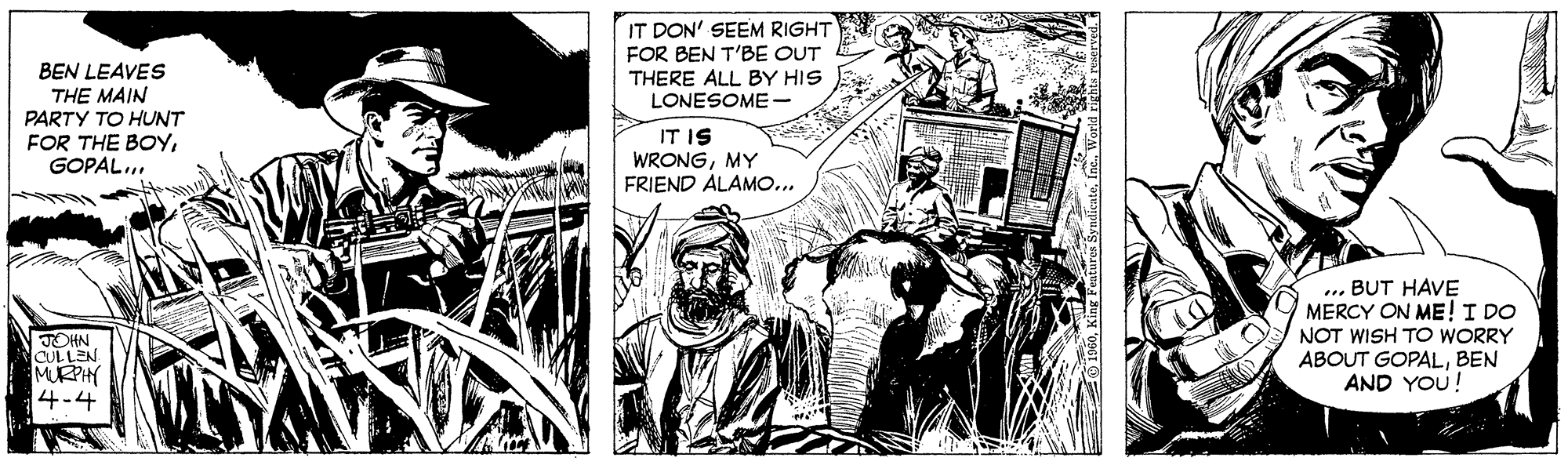 Monochrome OCR: IT DON' SEEM RIGHT FOR BEN T'BE OUT THERE ALL BY HIS LONESOME - BEN LEAVES THE MAIN PARTY TO HUNT FOR THE BOYIT IS WRONGMY FRIEND ALAMO... TOHN CULLEN MURPHY 4-4 ... BUT HAVE MERCY ON ME! I DO NOT WISH TO WORRY ABOUT GOPALBEN AND YOU! IT DON' SEEM RIGHT FOR BEN T'BE OUT THERE ALL BY HIS LONESOME - BEN LEAVES THE MAIN PARTY TO HUNT FOR THE BOYIT IS WRONGMY FRIEND ALAMO... TOHN CULLEN MURPHY 4-4 ... BUT HAVE MERCY ON ME! I DO NOT WISH TO WORRY ABOUT GOPALBEN AND YOU!