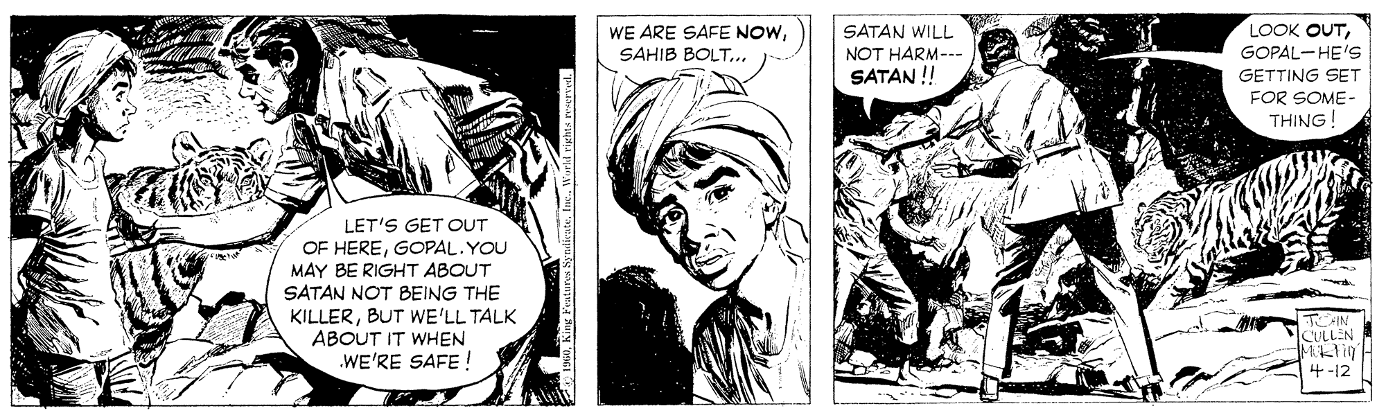 Monochrome OCR: SATAN WILL LOOK OUTSAHIB BOLT... NOT HARM--- GOPAL-HE'S SATAN ! GETTING SET FOR SOME- THING! LET'S GET OUT OF HEREGOPAL. YOU MAY BE RIGHT ABOUT SATAN NOT BEING THE KILLERBUT WE'LL TALK ABOUT IT WHEN .WE'RE SAFE ! CULLEN 4-12 King Features Sy SATAN WILL LOOK OUTWE ARE SAFE NOWSAHIB BOLT... NOT HARM--- GOPAL-HE'S SATAN ! GETTING SET FOR SOME- THING! LET'S GET OUT OF HEREGOPAL. YOU MAY BE RIGHT ABOUT SATAN NOT BEING THE KILLERBUT WE'LL TALK ABOUT IT WHEN .WE'RE SAFE ! CULLEN 4-12 King Features Sy