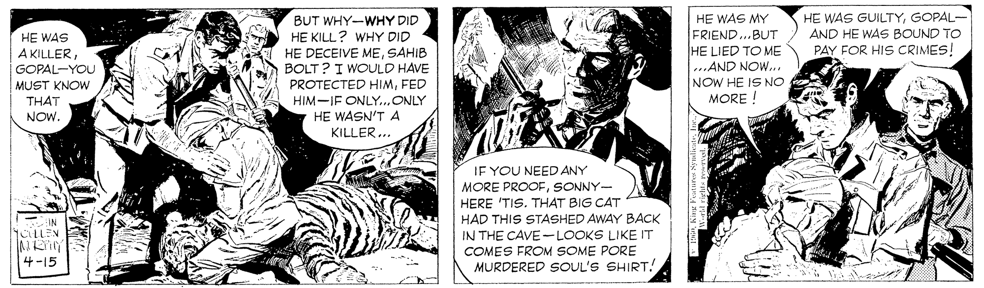 Comics OCR: HE WAS GUILTYGOPAL- AND HE WAS BOUND TO PAY FOR HIS CRIMES! BUT WHY-WHY DID HE WAS MY HE WAS A KILLERGOPAL-YOU MUST KNOW HE KILL? WHY DID HE DECEIVE MESAHIB BOLT ? I WOULD HAVE PROTECTED HIMFED HIM-IF ONLY..ONLY FRIEND...BUT HE LIED TO ME ...AND NOW... NOW HE IS NO MORE ! THAT NOW. HE WASN'T A KILLER... JE YOU NEED ANY MORE PROOFSONNY- HERE 'TIS. THAT BIG CAT HAD THIS STASHED AWAY BACK IN THE CAVE-LOOKS LIKE IT COMES FROM SOME PORE MURDERED SOUL'S SHIRT! IN 1CLLEN 4 -15 HE WAS GUILTYGOPAL- AND HE WAS BOUND TO PAY FOR HIS CRIMES! BUT WHY-WHY DID HE WAS MY HE WAS A KILLERGOPAL-YOU MUST KNOW HE KILL? WHY DID HE DECEIVE MESAHIB BOLT ? I WOULD HAVE PROTECTED HIMFED HIM-IF ONLY..ONLY FRIEND...BUT HE LIED TO ME ...AND NOW... NOW HE IS NO MORE ! THAT NOW. HE WASN'T A KILLER... JE YOU NEED ANY MORE PROOFSONNY- HERE 'TIS. THAT BIG CAT HAD THIS STASHED AWAY BACK IN THE CAVE-LOOKS LIKE IT COMES FROM SOME PORE MURDERED SOUL'S SHIRT! IN 1CLLEN 4 -15