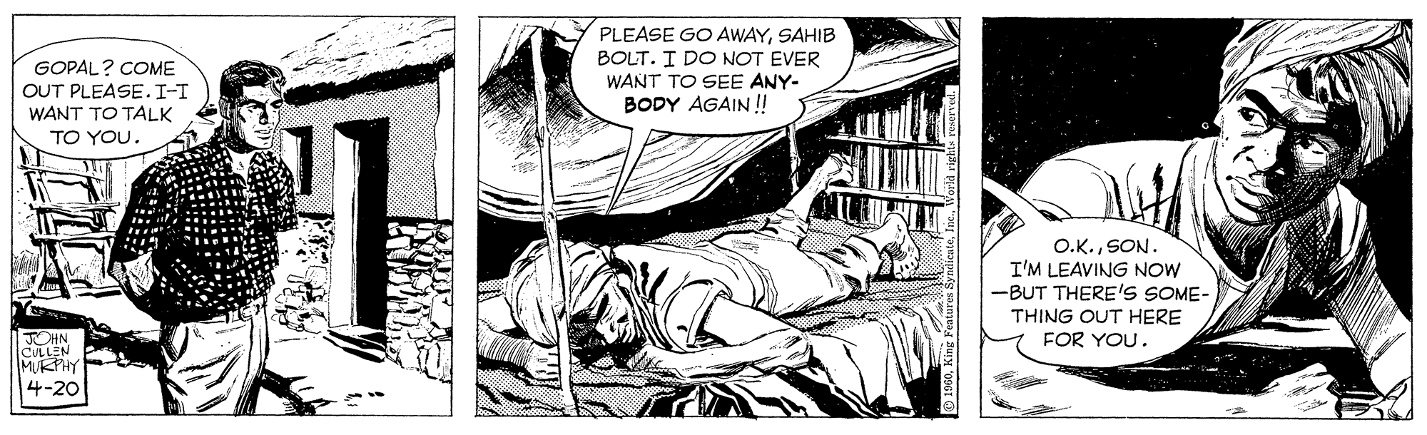Line art OCR: GOPAL? COME OUT PLEASE.I-T WANT TO TALK TO YOU. PLEASE GO AWAYSAHIB BOLT. I DO NOT EVER WANT TO SEE ANY- BODY AGAIN!! O.K.SON. I'M LEAVING NOW -BUT THERE's SOME- THING OUT HERE FOR YOU. HN CULLEN MUKPHY 4-20 GOPAL? COME OUT PLEASE.I-T WANT TO TALK TO YOU. PLEASE GO AWAYSAHIB BOLT. I DO NOT EVER WANT TO SEE ANY- BODY AGAIN!! O.K.SON. I'M LEAVING NOW -BUT THERE's SOME- THING OUT HERE FOR YOU. HN CULLEN MUKPHY 4-20
