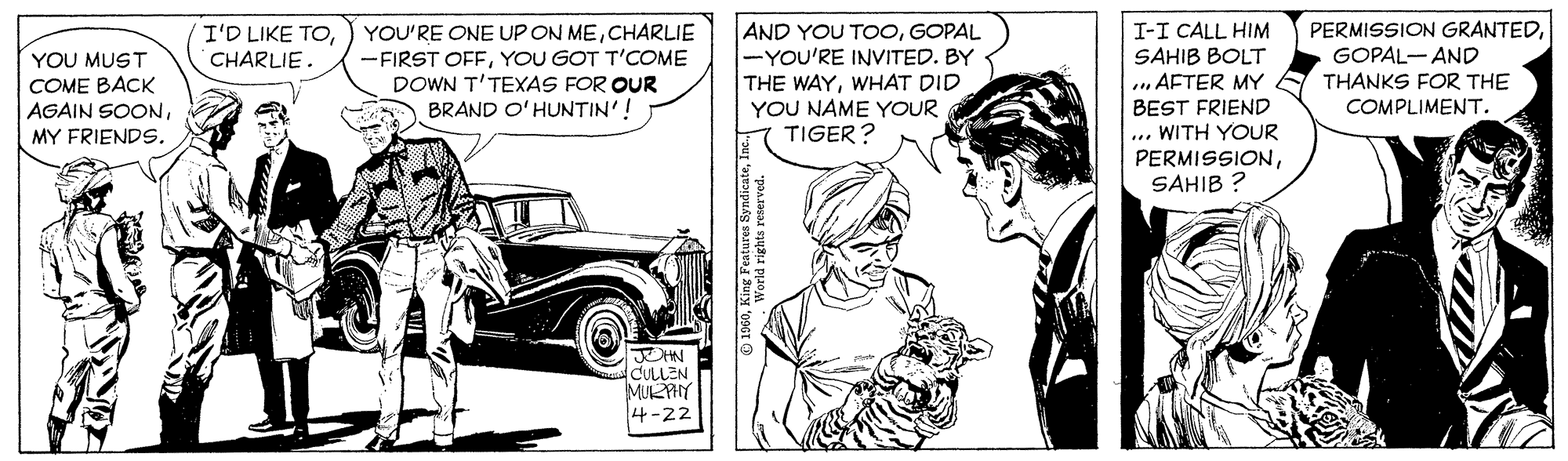 Font OCR: PERMISSION GRANTEDGOPAL- AND THANKS FOR THE COMPLIMENT. YOU'RE ONE UP ON MECHARLIE AND YOU TOOGOPAL -YOU'RE IINVITED. BY THE WAYWHAT DID YOU NAME YOUR TIGER? I'D LIKE TOCHARLIE. I-I CALL HIM SAHIB BOLT . AFTER MY BEST FRIEND ... WITH YOUR PERMISSIONSAHIB ? YOU MUST COME BACK AGAIN SOONYOU GOT T'COME DOWN T'TEXAS FOR OUR BRAND O'HUNTIN'! MY FRIENDS. JOHN CULLEN MULHY 4-22 PERMISSION GRANTEDGOPAL- AND THANKS FOR THE COMPLIMENT. YOU'RE ONE UP ON MECHARLIE AND YOU TOOGOPAL -YOU'RE IINVITED. BY THE WAYWHAT DID YOU NAME YOUR TIGER? I'D LIKE TOCHARLIE. I-I CALL HIM SAHIB BOLT . AFTER MY BEST FRIEND ... WITH YOUR PERMISSIONSAHIB ? YOU MUST COME BACK AGAIN SOON-FIRST OFFYOU GOT T'COME DOWN T'TEXAS FOR OUR BRAND O'HUNTIN'! MY FRIENDS. JOHN CULLEN MULHY 4-22