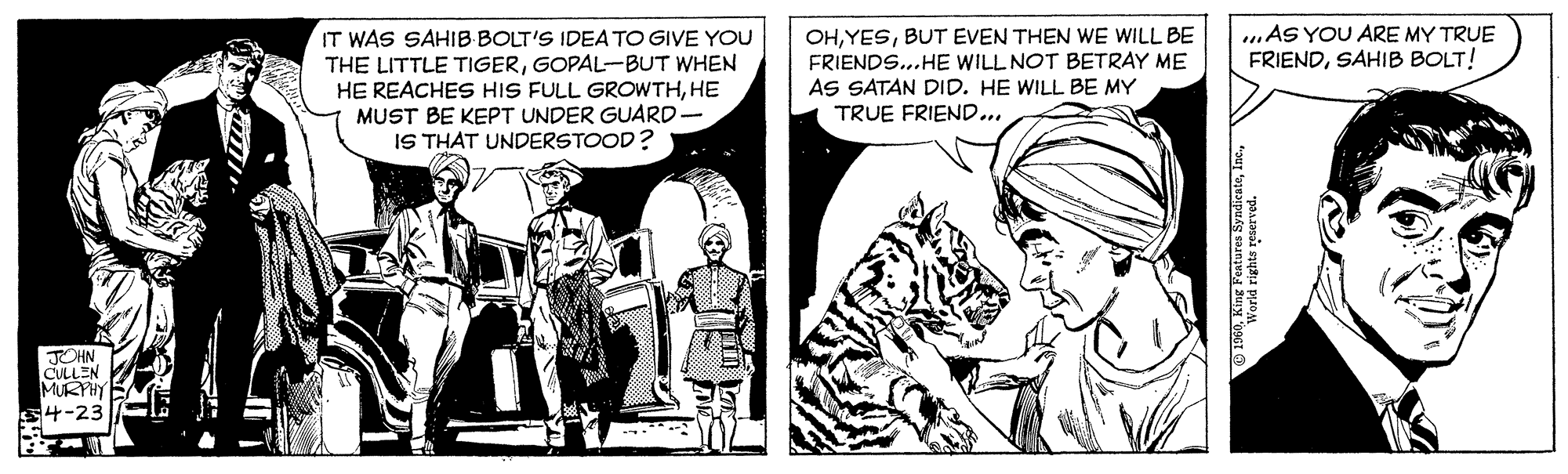 Monochrome OCR: .AS YOU ARE MY TRUE FRIENDSAHIB BOLT! IT WAS SAHIB BOLT'S IDEA TO GIVE YOU THE LITTLE TIGERGOPAL-BUT WHEN HE REACHES HIS FULL GROWTHHE MUST BE KEPT UNDER GUARD. IS THAT UNDERSTOOD? OHBUT EVEN THEN WE WILL BE FRIENDS...HE WILL NOT BETRAY ME AS SATAN DID. HE WILL BE MY TRUE FRIEND... JOHN CULLEN MUKYHY 4-23 1960King Features Syndi World rights reserved. .AS YOU ARE MY TRUE FRIENDSAHIB BOLT! IT WAS SAHIB BOLT'S IDEA TO GIVE YOU THE LITTLE TIGERGOPAL-BUT WHEN HE REACHES HIS FULL GROWTHHE MUST BE KEPT UNDER GUARD. IS THAT UNDERSTOOD? OHBUT EVEN THEN WE WILL BE FRIENDS...HE WILL NOT BETRAY ME AS SATAN DID. HE WILL BE MY TRUE FRIEND... JOHN CULLEN MUKYHY 4-23 1960King Features Syndi World rights reserved.