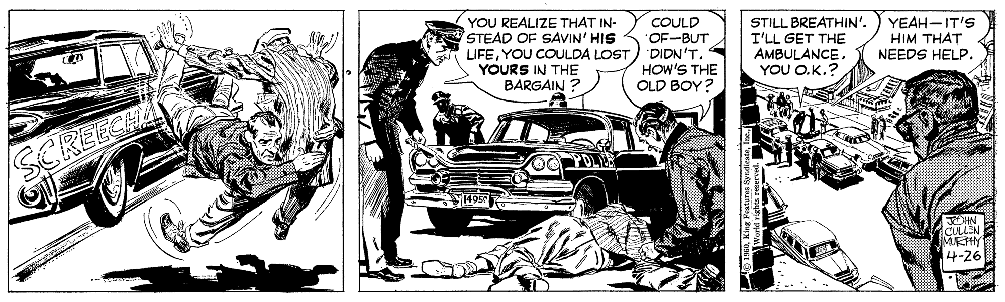 Illustration OCR: YOU REALIZE THAT IN- STEAD OF SAVIN' HIS LIFEYOU COULDA LOST YOURS IN THE BARGAIN ? COULD OF-BUT DIDN'T. HOW'S THE OLD BOY? STILL BREATHIN'. I'LL GET THE AMBULANCEYOU O.K.? YEAH-IT'S HIM THAT NEEDS HELP. OLLE SCREECHA MUTHY 4-26 YOU REALIZE THAT IN- STEAD OF SAVIN' HIS LIFEYOU COULDA LOST YOURS IN THE BARGAIN ? COULD OF-BUT DIDN'T. HOW'S THE OLD BOY? STILL BREATHIN'. I'LL GET THE AMBULANCEYOU O.K.? YEAH-IT'S HIM THAT NEEDS HELP. OLLE SCREECHA MUTHY 4-26