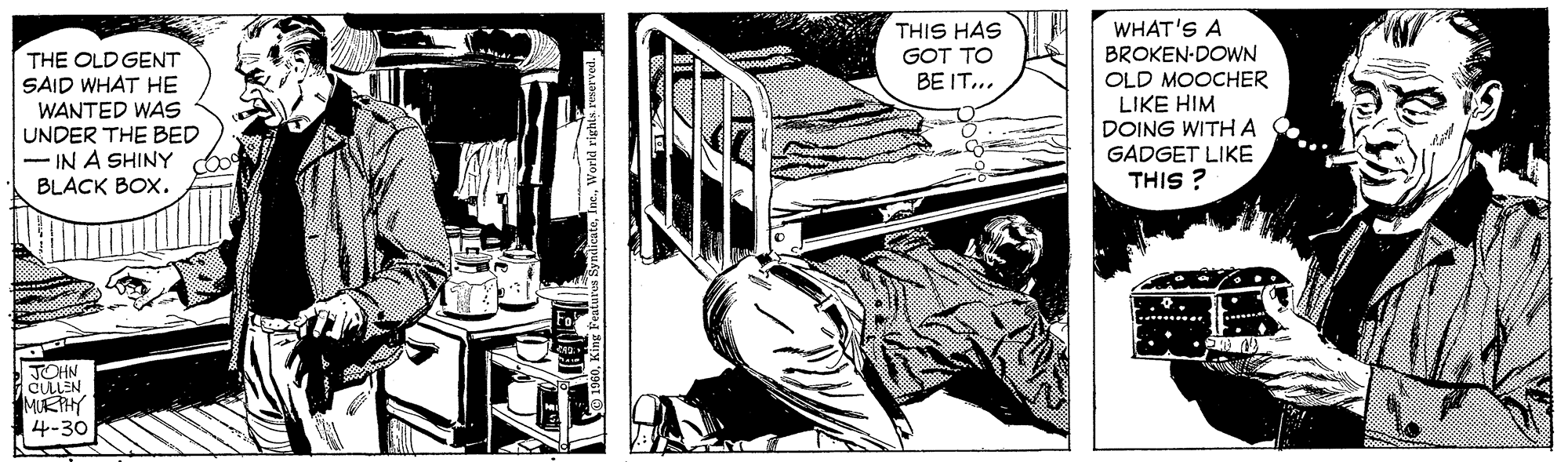 Comics OCR: THIS HAS GOT TO BE IT... WHAT'S A BROKEN-DOWN OLD MOOCHER LIKE HIM DOING WITHA GADGET LIKE THIS ? THE OLD GENT SAID WHAT HE WANTED WAS UNDER THE BED IN A SHINY BLACK BOX. JOHN CULLEN MURTHY 4-30 THIS HAS GOT TO BE IT... WHAT'S A BROKEN-DOWN OLD MOOCHER LIKE HIM DOING WITHA GADGET LIKE THIS ? THE OLD GENT SAID WHAT HE WANTED WAS UNDER THE BED IN A SHINY BLACK BOX. JOHN CULLEN MURTHY 4-30