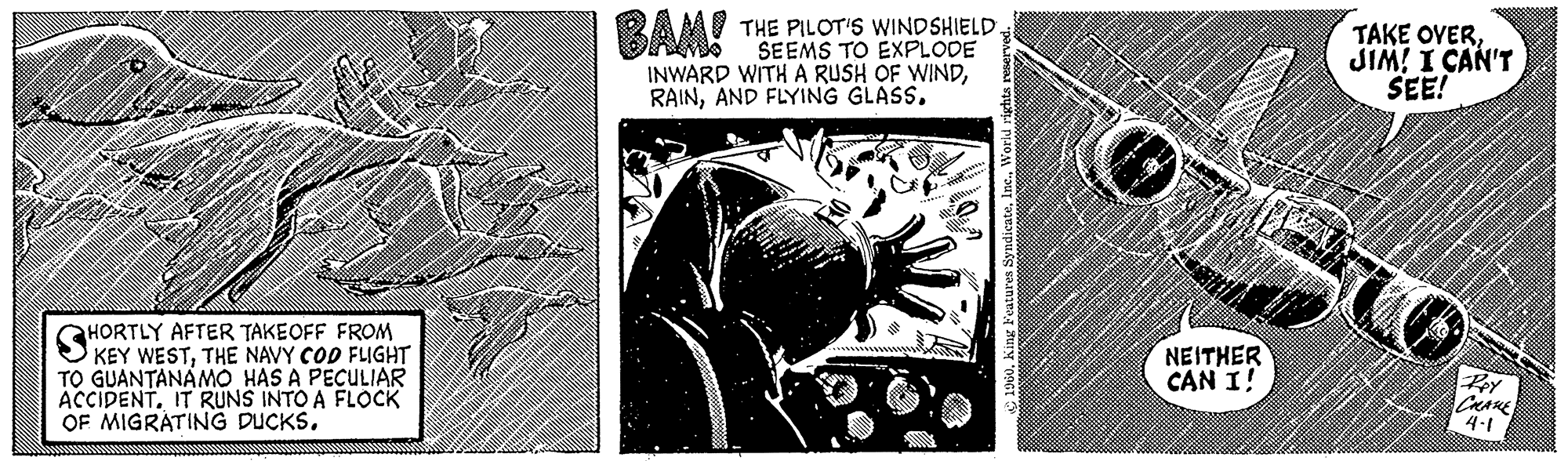 Monochrome OCR: HORTLY AFTER TAKEOFF FROM KEY WESTTHE NAVY COD FLIGHT TO GUANTANAMO HAS A PECULIAR ACCIDENT. IT RUNS INTO A FLOCK OF MIGRATING DUCKS. BAM! THE PILOT'S WINDSHIELD SEEMS TO EXPLODE INWARD WITH A RUSH OF WINDAND FLYING GLASS. 1960World rights reserved. O NEITHER CAN I! TAKE OVERJIM! I CAN'T SEE! Pey CRANE 4-1 HORTLY AFTER TAKEOFF FROM KEY WESTTHE NAVY COD FLIGHT TO GUANTANAMO HAS A PECULIAR ACCIDENT . IT RUNS INTO A FLOCK OF MIGRATING DUCKS . BAM ! THE PILOT'S WINDSHIELD SEEMS TO EXPLODE INWARD WITH A RUSH OF WINDAND FLYING GLASS . 1960King Features SyndicateWorld rights reserved . O NEITHER CAN I ! TAKE OVERJIM ! I CAN'T SEE ! Pey CRANE 4-1