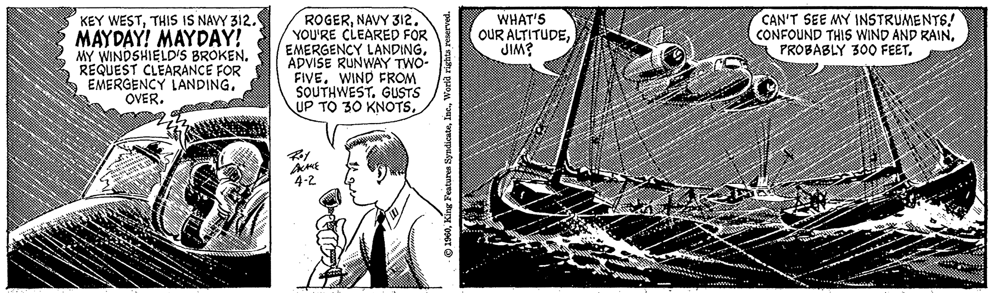 Naval architecture OCR: KEY WESTTHIS IS NAVY 312. MAYDAY! MAYDAY! MY WINDSHIELD'S BROKEN. REQUEST CLEARANCE FOR EMERGENCY LANDING. OVER. ROGERNAVY 312. YOU'RE CLEARED FOR EMERGENCY LANDINGADVISE RUNWAY TWO- FIVEWIND FROM SOUTHWEST. GUSTS UP TO 30 KNOTSRoy DRAKE 4-2 eserved. 1960World WHAT'S OUR ALTITUDEJIM? CAN'T SEE MY INSTRUMENTS! CONFOUND THIS WIND AND RAINKEY WESTTHIS IS NAVY 312 . MAYDAY ! MAYDAY ! MY WINDSHIELD'S BROKEN . REQUEST CLEARANCE FOR EMERGENCY LANDING . OVER . ROGERNAVY 312 . YOU'RE CLEARED FOR EMERGENCY LANDINGADVISE RUNWAY TWO FIVEWIND FROM SOUTHWEST . GUSTS UP TO 30 KNOTSRoy DRAKE 4-2 eserved . 1960King Features SyndicateWorld WHAT'S OUR ALTITUDEJIM ? CAN'T SEE MY INSTRUMENTS ! CONFOUND THIS WIND AND RAINPROBABLY 300 FEET