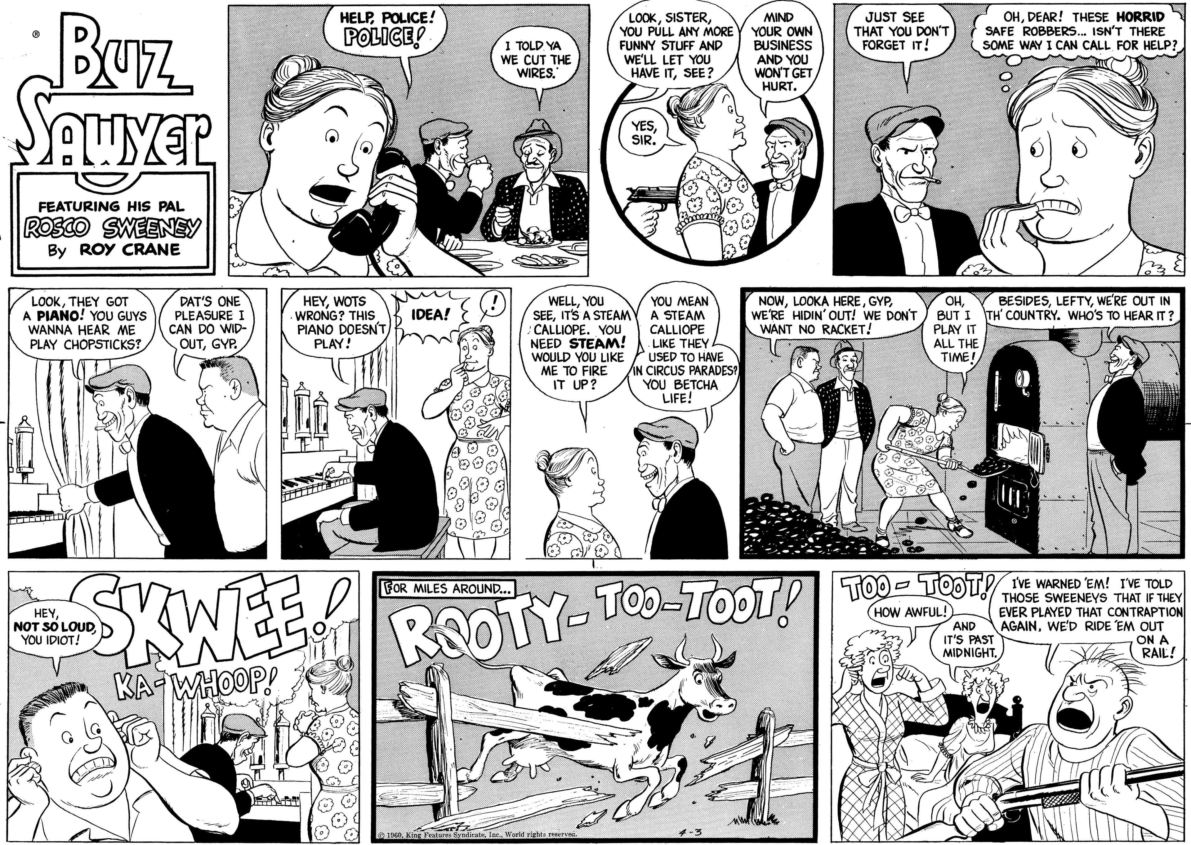 Mammal OCR: •Buz SAWYER FEATURING HIS PAL ROSCO SWEENEY By ROY CRANE LOOKTHEY GOT A PIANO! YOU GUYS WANNA HEAR ME PLAY CHOPSTICKS? DAT'S ONE PLEASURE I CAN DO WID- OUTGYP. HEYYOU IDIOT! HELPPOLICE! POLICE! J HEYWOTS WRONG? THIS PIANO DOESN'T PLAY! e IDEA! I TOLD YA WE CUT THE WIRES. WELLYOU SEEIT'S A STEAM CALLIOPE. YOU NEED STEAM! WOULD YOU LIKE ME TO FIRE IT UP? LOOKYOU PULL ANY MORE FUNNY STUFF AND WE'LL LET YOU HAVE ITSEE? ??? ????? 1960World rights reserved. YESSIR. YOU MEAN A STEAM CALLIOPE . LIKE THEY USED TO HAVE IN CIRCUS PARADES? YOU BETCHA LIFE! FOR MILES AROUND... SKWEE ROOTY TOO TOOT! KA WHOOP! MIND YOUR OWN BUSINESS AND YOU WON'T GET HURT. -3 JUST SEE THAT YOU DON'T FORGET IT! NOWWE'RE HIDIN' OUT! WE DON'T WANT NO RACKET! OHBUT I PLAY IT ALL THE TIME! OHDEAR! THESE HORRID SAFE ROBBERS... ISN'T THERE SOME WAY I CAN CALL FOR HELP? BI B I'VE TOO-TOOT! TOO-TOOT! THE WARNED EM! THE TOLD HOW AWFUL! SWEENEYS THAT IF THEY EVER PLAYED THAT CONTRAPTION AND AGAINWE'D RIDE EM OUT IT'S PAST ON A MIDNIGHT. RAIL! BESIDESWE'RE OUT IN TH' COUNTRY. WHO'S TO HEAR IT? • Buz SAWYER FEATURING HIS PAL ROSCO SWEENEY By ROY CRANE LOOKTHEY GOT A PIANO ! YOU GUYS WANNA HEAR ME PLAY CHOPSTICKS ? DAT'S ONE PLEASURE I CAN DO WID OUTGYP . HEYNOT SO LOUDYOU IDIOT ! HELPPOLICE ! POLICE ! J HEYWOTS WRONG ? THIS PIANO DOESN'T PLAY ! e IDEA ! I TOLD YA WE CUT THE WIRES . WELLYOU SEEIT'S A STEAM CALLIOPE . YOU NEED STEAM ! WOULD YOU LIKE ME TO FIRE IT UP ? LOOKYOU PULL ANY MORE FUNNY STUFF AND WE'LL LET YOU HAVE ITSEE ? ??? ????? 1960King Features SyndicateWorld rights reserved . YESSIR . YOU MEAN A STEAM CALLIOPE . LIKE THEY USED TO HAVE IN CIRCUS PARADES ? YOU BETCHA LIFE ! FOR MILES AROUND ... SKWEE ROOTY TOO TOOT ! KA WHOOP ! MIND YOUR OWN BUSINESS AND YOU WON'T GET HURT . -3 JUST SEE THAT YOU DON'T FORGET IT ! NOWLOOKA HEREWE'RE HIDIN ' OUT ! WE DON'T WANT NO RACKET ! OHBUT I PLAY IT ALL THE TIME ! OHDEAR ! THESE HORRID SAFE ROBBERS ... ISN'T THERE SOME WAY I CAN CALL FOR HELP ? BI B I'VE TOO - TOOT ! TOO - TOOT ! THE WARNED EM ! THE TOLD HOW AWFUL ! SWEENEYS THAT IF THEY EVER PLAYED THAT CONTRAPTION AND AGAINWE'D RIDE EM OUT IT'S PAST ON A MIDNIGHT . RAIL ! BESIDESWE'RE OUT IN TH ' COUNTRY . WHO'S TO HEAR IT ?